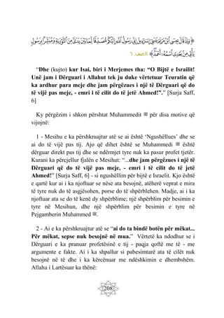 208
‫ﭐ‬‫ﱡ‬‫ﭐ‬
‫ﱁ‬
‫ﱂ‬
‫ﱃ‬
‫ﱄ‬
‫ﱅ‬
‫ﱆ‬
‫ﱇ‬
‫ﱈ‬
‫ﱉ‬
‫ﱊ‬
‫ﱋ‬
‫ﱌ‬
‫ﱍ‬
‫ﱎ‬
‫ﱏ‬
‫ﱐ‬
‫ﱑ‬
‫ﱒ‬
‫ﱓ‬
‫ﱔ‬
‫ﱕ‬
‫ﱖ‬
‫ﱗ‬
‫ﱘ‬
‫ﱙ‬
‫ﱠ‬
:‫صف‬‫ال‬
٦
“Dhe (kujto) kur Isai, biri i Merjemes tha: “O Bijtë e Israilit!
Unë jam i Dërguari i Allahut tek ju duke vërtetuar Teuratin që
ka ardhur para meje dhe jam përgëzues i një të Dërguari që do
të vijë pas meje, - emri i të cilit do të jetë Ahmed!”.” [Surja Saff,
6]
Ky përgëzim i shkon përshtat Muhammedit ‫ﷺ‬ për disa motive që
vijojnë:
1 - Mesihu e ka përshkruajtur atë se ai është ‘Ngushëllues’ dhe se
ai do të vijë pas tij. Ajo që dihet është se Muhammedi ‫ﷺ‬ është
dërguar direkt pas tij dhe se ndërmjet tyre nuk ka pasur profet tjetër.
Kurani ka përcjellur fjalën e Mesihut: “...dhe jam përgëzues i një të
Dërguari që do të vijë pas meje, - emri i të cilit do të jetë
Ahmed!” [Surja Saff, 6] - si ngushëllim për bijtë e Israelit. Kjo është
e qartë kur ai i ka njoftuar se nëse ata besojnë, atëherë veprat e mira
të tyre nuk do të asgjësohen, porse do të shpërblehen. Madje, ai i ka
njoftuar ata se do të kenë dy shpërblime; një shpërblim për besimin e
tyre në Mesihun, dhe një shpërblim për besimin e tyre në
Pejgamberin Muhammed ‫ﷺ‬.
2 - Ai e ka përshkruajtur atë se “ai do ta bindë botën për mëkat...
Për mëkat, sepse nuk besojnë në mua.” Vërtetë ka ndodhur se i
Dërguari e ka pranuar profetësinë e tij - paqja qoftë me të - me
argumente e fakte. Ai i ka shpallur si pabesimtarë ata të cilët nuk
besojnë në të dhe i ka kërcënuar me ndëshkimin e dhembshëm.
Allahu i Lartësuar ka thënë:
 