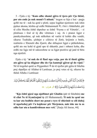 210
3 - Fjala e tij: “Kam edhe shumë gjëra të tjera për t'ju thënë,
por ato ende ju nuk mund t'i mbani.” tregon se feja e Isai - paqja
qoftë me të - nuk ka qenë e plotë, sepse logjikat njerëzore nuk ishin
pjekur akoma, kështu që erdhi Muhammedi ‫ﷺ‬, i biri i Abdullahit, për
të cilin Mesihu është shprehur se është ‘Fryma e së Vërtetës’, - si
plotësues i fesë së tij dhe vërtetues i saj. Ai i pranoi ligjet e
pandryshueshme, që nuk ndikohen në varësi të kohës dhe vendit,
sikurse Teuhidin, çështjet e cilësive të Zotit, krijimin e botës,
realitetin e Xhenetit dhe Zjarrit, dhe shfuqizoi ligjet e përkohshme,
qoftë ato me kohë të gjatë apo të shkurtër, pasi i mbaroi koha, dhe
erdhi me ligje më të suksesshme se sa ligjet pozitive që janë të bëra
nga njerëzit.
Fjala e tij: “ai nuk do të flasë nga vetja, por do të thotë gjitha
ato gjëra që ka dëgjuar dhe do t'ju kumtojë gjërat që do vijnë.”
Në të tregohet qartë se Pejgamberi ‫ﷺ‬ do të njoftoi për gjëra të fshehta
prej shpalljes së Allahut të Lartësuar, jo prej vetes së tij, sikurse ka
thënë Allahu i Lartësuar:
‫ﭐ‬‫ﱡ‬
‫ﲧ‬
‫ﲨ‬
‫ﲩ‬
‫ﲪ‬
‫ﲫ‬
‫ﲬ‬
‫ﲭ‬
‫ﲮ‬
‫ﲯ‬
‫ﲰ‬
‫ﲱ‬
‫ﲲ‬
‫ﲳ‬
‫ﲴ‬
‫ﲵ‬
‫ﲶ‬
‫ﲷ‬
‫ﲸ‬
‫ﲹ‬
‫ﲺ‬
‫ﲻ‬
‫ﲼ‬
‫ﱠ‬
:‫ران‬‫م‬
‫ع‬ ‫آل‬
٤٤
“Kjo është pjesë nga njoftimet për Ghabin (për të fshehtën) me
të cilat Ne të frymëzojmë ty (O Muhammed). Ti nuk ke qenë me
ta kur ata hodhën short me penat e tyre të shkrimit se cili duhej
të ngarkohej për t’u kujdesur për Merjemen, nuk ishe me ta as
edhe kur ata u kundërshtuan mes veti.” [Surja Ali Imran, 44]
 