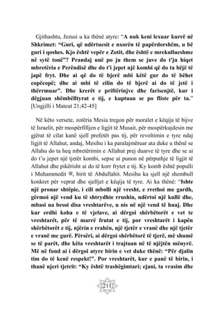 211
Gjithashtu, Jezusi u ka thënë atyre: “A nuk keni lexuar kurrë në
Shkrimet: “Guri, që ndërtuesit e nxorën të papërdorshëm, u bë
guri i qoshes. Kjo është vepër e Zotit, dhe është e mrekullueshme
në sytë tonë”? Prandaj unë po ju them se juve do t'ju hiqet
mbretëria e Perëndisë dhe do t'i jepet një kombi që do ta bëjë të
japë fryt. Dhe ai që do të bjerë mbi këtë gur do të bëhet
copëcopë; dhe ai mbi të cilin do të bjerë ai do të jetë i
thërrmuar”. Dhe krerët e priftërinjve dhe farisenjtë, kur i
dëgjuan shëmbëlltyrat e tij, e kuptuan se po fliste për ta.”
[Ungjilli i Mateut 21;42-45]
Në këto versete, zotëria Mesia tregon për moralet e këqija të bijve
të Israelit, për mospërfilljen e ligjit të Musait, për mospërkujdesin me
gjërat të cilat kanë sjell profetët pas tij, për revoltimin e tyre ndaj
ligjit të Allahut, andaj, Mesihu i ka paralajmëruar ata duke u thënë se
Allahu do ta heq mbretërimin e Allahut prej duarve të tyre dhe se ai
do t’u jepet një tjetër kombi, sepse ai punon në përputhje të ligjit të
Allahut dhe pikërisht ai do të korr frytet e tij. Ky komb është populli
i Muhammedit ‫ﷺ‬, birit të Abdullahit. Mesihu ka sjell një shembull
konkret për veprat dhe sjelljet e këqija të tyre. Ai ka thënë: “Ishte
një pronar shtëpie, i cili mbolli një vresht, e rrethoi me gardh,
gërmoi një vend ku të shtrydhte rrushin, ndërtoi një kullë dhe,
mbasi ua besoi disa vreshtarëve, u nis në një vend të huaj. Dhe
kur erdhi koha e të vjelave, ai dërgoi shërbëtorët e vet te
vreshtarët, për të marrë frutat e tij, por vreshtarët i kapën
shërbëtorët e tij, njërin e rrahën, një tjetër e vranë dhe një tjetër
e vranë me gurë. Përsëri, ai dërgoi shërbëtorë të tjerë, më shumë
se të parët, dhe këta vreshtarët i trajtuan në të njëjtën mënyrë.
Më në fund ai i dërgoi atyre birin e vet duke thënë: “Për djalin
tim do të kenë respekt!”. Por vreshtarët, kur e panë të birin, i
thanë njeri tjetrit: “Ky është trashëgimtari; ejani, ta vrasim dhe
 