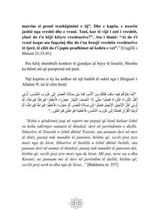 212
marrim si pronë trashëgiminë e tij”. Dhe e kapën, e nxorën
jashtë nga vreshti dhe e vranë. Tani, kur të vijë i zoti i vreshtit,
çfarë do t'u bëjë këtyre vreshtarëve?”. Ata i thanë: “Ai do t'i
vrasë keqas ata faqezinj dhe do t'ua besojë vreshtin vreshtarëve
të tjerë, të cilët do t'i japin prodhimet në kohën e vet”.” [Ungjilli i
Mateut 21;33-41]
Pas këtij shembulli konkret të gjendjes së bijve të Israelit, Mesihu
ka thënë atë që paraprimë më parë.
Një kuptim si ky ka ardhur në një hadith të saktë nga i Dërguari i
Allahut ‫ﷺ‬, në të cilin thotë:
"
‫ا‬َ‫م‬َّ‫ن‬ِ‫إ‬
ْ‫م‬ُ‫ك‬ُ‫ؤ‬‫ا‬َ‫ق‬َ‫ب‬
‫ا‬َ‫م‬‫ِي‬‫ف‬
َ‫ف‬َ‫ل‬َ‫س‬
ْ‫م‬ُ‫ك‬َ‫ل‬ْ‫ب‬َ‫ق‬
َ‫ن‬ِ‫م‬
،ِ‫م‬َ‫م‬ُ ْ
‫اْل‬
‫ا‬َ‫م‬َ‫ك‬
َ‫ْن‬‫ي‬َ‫ب‬
ِ‫ة‬ َ
‫َل‬َ‫ص‬
ِ
‫ر‬ْ‫ص‬َ‫ع‬ْ‫ال‬
‫ى‬َ‫ل‬ِ‫إ‬
ِ‫ب‬‫و‬ُ‫ر‬ُ‫غ‬
، ِ
‫س‬ْ‫م‬َّ‫ش‬‫ال‬
َ‫ِي‬‫ت‬‫و‬ُ‫أ‬
ُ‫ل‬ْ‫ه‬َ‫أ‬
ِ‫ة‬‫ا‬ َ‫ر‬ ْ‫و‬َّ‫ت‬‫ال‬
‫ال‬
َ‫ة‬‫ا‬ َ‫ر‬ ْ‫و‬َّ‫ت‬
‫وا‬ُ‫ل‬ِ‫م‬َ‫ع‬َ‫ف‬
‫ى‬َّ‫ت‬َ‫ح‬
‫ا‬َ‫ذ‬ِ‫إ‬
َ‫ف‬َ‫ص‬َ‫ت‬ْ‫ن‬‫ا‬
ُ‫ار‬َ‫ه‬َّ‫ن‬‫ال‬
،‫وا‬ُ‫ز‬َ‫ج‬َ‫ع‬
‫وا‬ُ‫ط‬ْ‫ع‬ُ‫أ‬َ‫ف‬
‫ا‬ً‫ط‬‫ا‬ َ‫ِير‬‫ق‬
،‫ا‬ً‫ط‬‫ا‬َ‫ِير‬‫ق‬
َّ‫م‬ُ‫ث‬
َ‫ِي‬‫ت‬‫و‬ُ‫أ‬
ُ‫ل‬ْ‫ه‬َ‫أ‬
ِ‫ل‬‫ي‬ ِ‫ج‬ْ‫ن‬ِ ْ
‫اْل‬
َ‫ل‬‫ي‬ ِ‫ج‬ْ‫ن‬ِ ْ
‫اْل‬
‫وا‬ُ‫ل‬ِ‫م‬َ‫ع‬َ‫ف‬
‫ى‬َ‫ل‬ِ‫إ‬
ِ‫ة‬ َ
‫َل‬َ‫ص‬
ِ
‫ر‬ْ‫ص‬َ‫ع‬ْ‫ال‬
َّ‫م‬ُ‫ث‬
،‫وا‬ُ‫ز‬َ‫ج‬َ‫ع‬
‫وا‬ُ‫ط‬ْ‫ع‬ُ‫أ‬َ‫ف‬
‫ا‬ً‫ط‬‫ا‬ َ‫ِير‬‫ق‬
،‫ا‬ً‫ط‬‫ا‬ َ‫ِير‬‫ق‬
َّ‫م‬ُ‫ث‬
‫َا‬‫ن‬‫ِي‬‫ت‬‫و‬ُ‫أ‬
َ‫آن‬ ْ‫ر‬ُ‫ق‬ْ‫ال‬
َ‫ف‬
‫َا‬‫ن‬ْ‫ل‬ِ‫م‬َ‫ع‬
‫ى‬َ‫ل‬ِ‫إ‬
ِ‫ب‬‫و‬ُ‫ر‬ُ‫غ‬
، ِ
‫س‬ْ‫م‬َّ‫ش‬‫ال‬
‫َا‬‫ن‬‫ي‬ِ‫ْط‬‫ع‬ُ‫أ‬َ‫ف‬
ِ‫ْن‬‫ي‬َ‫ط‬‫ا‬َ‫ِير‬‫ق‬
ِ‫ْن‬‫ي‬َ‫ط‬‫ا‬ َ‫ِير‬‫ق‬
...
"
“Koha e qëndrimit juaj në raport me popujt që kanë kaluar është
sa koha ndërmjet namazit të ikindisë, deri në perëndimin e diellit.
Ithtarëve të Teuratit u është dhënë Teurati; ata punuan deri në mes
të ditës, pastaj nuk mundën të punonin, kështu që, secili prej tyre
mori nga dy kirat. Ithtarëve të Inxhilit u është dhënë Inxhili; ata
punuan deri në namaz të ikindisë, pastaj nuk mundën të punonin dot,
kështu që, secili prej tyre mori nga dy kirat. Më pas, neve na u dha
Kurani; ne punuam me të deri në perëndim të diellit, kështu që,
secilit prej nesh iu dha nga dy kirat...” [Bukhariu nr. 557]
 