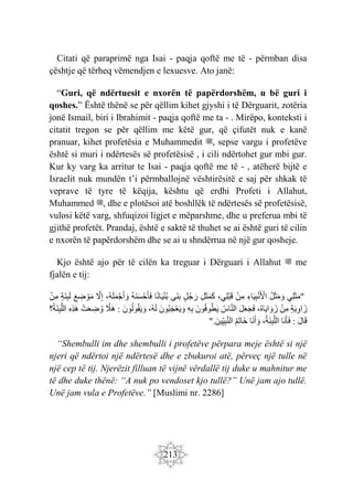 213
Citati që paraprimë nga Isai - paqja qoftë me të - përmban disa
çështje që tërheq vëmendjen e lexuesve. Ato janë:
“Guri, që ndërtuesit e nxorën të papërdorshëm, u bë guri i
qoshes.” Është thënë se për qëllim kihet gjyshi i të Dërguarit, zotëria
jonë Ismail, biri i Ibrahimit - paqja qoftë me ta - . Mirëpo, konteksti i
citatit tregon se për qëllim me këtë gur, që çifutët nuk e kanë
pranuar, kihet profetësia e Muhammedit ‫ﷺ‬, sepse vargu i profetëve
është si muri i ndërtesës së profetësisë , i cili ndërtohet gur mbi gur.
Kur ky varg ka arritur te Isai - paqja qoftë me të - , atëherë bijtë e
Israelit nuk mundën t’i përmballojnë vështirësitë e saj për shkak të
veprave të tyre të këqija, kështu që erdhi Profeti i Allahut,
Muhammed ‫ﷺ‬, dhe e plotësoi atë boshllëk të ndërtesës së profetësisë,
vulosi këtë varg, shfuqizoi ligjet e mëparshme, dhe u preferua mbi të
gjithë profetët. Prandaj, është e saktë të thuhet se ai është guri të cilin
e nxorën të papërdorshëm dhe se ai u shndërrua në një gur qosheje.
Kjo është ajo për të cilën ka treguar i Dërguari i Allahut ‫ﷺ‬ me
fjalën e tij:
"
‫ِي‬‫ل‬َ‫ث‬َ‫م‬
ُ‫ل‬َ‫ث‬َ‫م‬ َ‫و‬
ِ‫اء‬َ‫ي‬ِ‫ب‬ْ‫ن‬َ ْ
‫اْل‬
ْ‫ن‬ِ‫م‬
،‫ِي‬‫ل‬ْ‫ب‬َ‫ق‬
ِ‫ل‬َ‫ث‬َ‫م‬َ‫ك‬
ٍ‫ل‬ُ‫ج‬ َ‫ر‬
‫َى‬‫ن‬َ‫ب‬
‫ا‬ً‫ن‬‫ا‬َ‫ي‬ْ‫ن‬ُ‫ب‬
ُ‫ه‬َ‫ن‬َ‫س‬ْ‫ح‬َ‫أ‬َ‫ف‬
ُ‫ه‬َ‫ل‬َ‫م‬ْ‫ج‬َ‫أ‬ َ‫و‬
،
َّ
‫ل‬ِ‫إ‬
َ‫ع‬ ِ
‫ض‬ ْ‫و‬َ‫م‬
ٍ‫ة‬َ‫ن‬ِ‫ب‬َ‫ل‬
ْ‫ن‬ِ‫م‬
ٍ‫ة‬َ‫ي‬ِ‫و‬‫ا‬ َ‫ز‬
ْ‫ن‬ِ‫م‬
،ُ‫ه‬‫ا‬َ‫ي‬‫ا‬ َ‫و‬ َ‫ز‬
َ‫ل‬َ‫ع‬َ‫ج‬َ‫ف‬
ُ‫اس‬َّ‫ن‬‫ال‬
َ‫ون‬ُ‫ف‬‫و‬ُ‫ط‬َ‫ي‬
ِ‫ه‬ِ‫ب‬
َ‫ُون‬‫ب‬َ‫ج‬ْ‫ع‬َ‫ي‬ َ‫و‬
،ُ‫ه‬َ‫ل‬
َ‫ون‬ُ‫ل‬‫و‬ُ‫ق‬َ‫ي‬ َ‫و‬
:
َّ
‫ََل‬‫ه‬
ْ‫ت‬َ‫ع‬ ِ
‫ض‬ ُ‫و‬
ِ‫ه‬ِ‫ذ‬َ‫ه‬
‫؟‬ُ‫ة‬َ‫ن‬ِ‫ب‬َّ‫ل‬‫ال‬
َ‫ل‬‫ا‬َ‫ق‬
:
‫َا‬‫ن‬َ‫أ‬َ‫ف‬
،ُ‫ة‬َ‫ن‬ِ‫ب‬َّ‫ل‬‫ال‬
‫َا‬‫ن‬َ‫أ‬ َ‫و‬
ُ‫م‬َ‫ت‬‫َا‬‫خ‬
َ‫ين‬ِ‫ي‬ِ‫ب‬َّ‫ن‬‫ال‬
".
“Shembulli im dhe shembulli i profetëve përpara meje është si një
njeri që ndërtoi një ndërtesë dhe e zbukuroi atë, përveç një tulle në
një cep të tij. Njerëzit filluan të vijnë vërdallë tij duke u mahnitur me
të dhe duke thënë: “A nuk po vendoset kjo tullë?” Unë jam ajo tullë.
Unë jam vula e Profetëve.” [Muslimi nr. 2286]
 