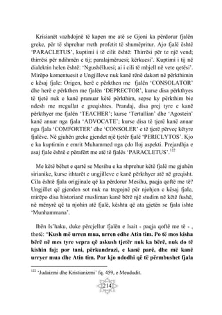 214
Krisianët vazhdojnë të kapen me atë se Gjoni ka përdorur fjalën
greke, për të shprehur rreth profetit të shumëpritur. Ajo fjalë është
‘PARACLETUS’, kuptimi i të cilit është: Thirrësi për te një vend;
thirrësi për ndihmën e tij; paralajmëruesi; kërkuesi’. Kuptimi i tij në
dialektin helen është: ‘Ngushëlluesi; ai i cili të mbjell në vete qetësi’.
Mirëpo komentuesit e Ungjilleve nuk kanë rënë dakort në përkthimin
e kësaj fjale: Origen, herë e përkthen me fjalën ‘CONSOLATOR’
dhe herë e përkthen me fjalën ‘DEPRECTOR’, kurse disa përkthyes
të tjetë nuk e kanë pranuar këtë përkthim, sepse ky përkthim bie
ndesh me rregullat e greqishtes. Prandaj, disa prej tyre e kanë
përkthyer me fjalën ‘TEACHER’; kurse ‘Tertullian’ dhe ‘Agostein’
kanë anuar nga fjala ‘ADVOCATE’; kurse disa të tjerë kanë anuar
nga fjala ‘COMFORTER’ dhe ‘CONSOLER’ e të tjerë përveç këtyre
fjalëve. Në gjuhën greke gjendet një tjetër fjalë ‘PERICLYTOS’. Kjo
e ka kuptimin e emrit Muhammed nga çdo lloj aspekti. Prejardhja e
asaj fjale është e përafërt me atë të fjalës ‘PARACLETUS’.122
Me këtë bëhet e qartë se Mesihu e ka shprehur këtë fjalë me gjuhën
sirianike, kurse ithtarët e ungjilleve e kanë përkthyer atë në greqisht.
Cila është fjala origjinale që ka përdorur Mesihu, paqja qoftë me të?
Ungjillet që gjenden sot nuk na tregojnë për njohjen e kësaj fjale,
mirëpo disa historianë musliman kanë bërë një studim në këtë fushë,
në mënyrë që ta njohin atë fjalë, kështu që ata gjetën se fjala ishte
‘Munhammana’.
Ibën Is’haku, duke përcjellur fjalën e Isait - paqja qoftë me të - ,
thotë: “Kush më urren mua, urren edhe Atin tim. Po të mos kisha
bërë në mes tyre vepra që askush tjetër nuk ka bërë, nuk do të
kishin faj; por tani, përkundrazi, e kanë parë, dhe më kanë
urryer mua dhe Atin tim. Por kjo ndodhi që të përmbushet fjala
122
‘Judaizmi dhe Kristianizmi’ fq. 459, e Meududit.
 