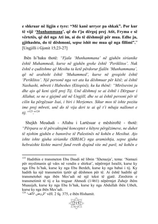 215
e shkruar në ligjin e tyre: “Më kanë urryer pa shkak”. Por kur
të vijë ‘Munhammana’, që do t'ju dërgoj prej Atit, Fryma e së
vërtetës, që del nga Ati im, ai do të dëshmojë për mua. Edhe ju,
gjithashtu, do të dëshmoni, sepse ishit me mua që nga fillimi”.”
[Ungjilli i Gjonit 15;23-27]
Ibën Is’haku thotë: “Fjala ‘Munhammana’ në gjuhën sirianike
është Muhammedi, kurse në gjuhën greke është ‘Periklitos’. Nuk
është e çuditshme që Mesihu ta ketë përdorur fjalën ‘Munhammana’,
që në arabisht është ‘Muhammed’, kurse në greqisht është
‘Periklitos’. Një personë nga vet ata ka dëshmuar për këtë; ai është
Naxhashi, mbreti i Habeshes (Etiopisë), ku ka thënë: “Mirësevini ju
dhe ajo që keni sjell prej Tij. Unë dëshmoj se ai është i Dërguar i
Allahut, se ne e gjejmë atë në Ungjill, dhe se ai është personi për të
cilin ka përgëzuar Isai, i biri i Merjemes. Sikur mos të ishte pozita
ime prej mbreti, unë do të vija deri te ai që t’i mbaja nallonet e
tij.”123
.”124
Shejkh Meududi - Allahu i Lartësuar e mëshiroftë - thotë:
“Përpara se të përcaktojmë konceptet e këtyre përgëzimeve, ne duhet
të njohim gjuhën e banorëve të Palestinës në kohën e Mesihut. Ajo
ishte ishte gjuha sirianike (SIRIAC) nga aramishtja, sepse gjuha
hebraishte kishte marrë fund rreth dyqind vite më parë, në kohën e
123
Hadithin e transmeton Ebu Daudi në librin ‘Xhenazja’, tema: ‘Namazi
për myslimanin që vdes në vendin e shirkut’, nëpërmjet Israilit, kurse ky
nga Ebu Is’hak, kurse ky nga Ebu Berdeh, kurse ky nga babai i tij. Ky
hadith ka një transmetim tjetër që dëshmon për të. Ai është hadithi që
transmetohet nga ibën Mes’udi në një tekst të gjatë. Zinxhirin e
transmetimit të tij e ka treguar Ahmedi (1/461) nëpërmjet Zuhejr ibëm
Muauijeh, kurse ky nga Ebu Is’hak, kurse ky nga Abdullah ibën Utbeh,
kurse ky nga ibën Mes’udi.
124
‘ ‫الروض‬
‫اْلنف‬ ’ vëll. 2 fq. 375, e ibën Hishamit.
 