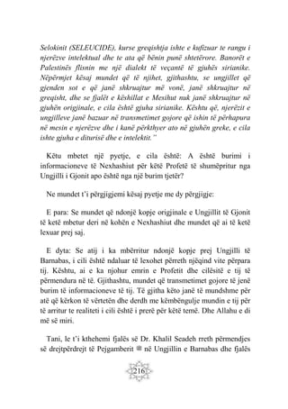 216
Selokinit (SELEUCIDE), kurse greqishtja ishte e kufizuar te rangu i
njerëzve intelektual dhe te ata që bënin punë shtetërore. Banorët e
Palestinës flisnin me një dialekt të veçantë të gjuhës sirianike.
Nëpërmjet kësaj mundet që të njihet, gjithashtu, se ungjillet që
gjenden sot e që janë shkruajtur më vonë, janë shkruajtur në
greqisht, dhe se fjalët e këshillat e Mesihut nuk janë shkruajtur në
gjuhën origjinale, e cila është gjuha sirianike. Kështu që, njerëzit e
ungjilleve janë bazuar në transmetimet gojore që ishin të përhapura
në mesin e njerëzve dhe i kanë përkthyer ato në gjuhën greke, e cila
ishte gjuha e diturisë dhe e intelektit.”
Këtu mbetet një pyetje, e cila është: A është burimi i
informacioneve të Nexhashiut për këtë Profetë të shumëpritur nga
Ungjilli i Gjonit apo është nga një burim tjetër?
Ne mundet t’i përgjigjemi kësaj pyetje me dy përgjigje:
E para: Se mundet që ndonjë kopje origjinale e Ungjillit të Gjonit
të ketë mbetur deri në kohën e Nexhashiut dhe mundet që ai të ketë
lexuar prej saj.
E dyta: Se atij i ka mbërritur ndonjë kopje prej Ungjilli të
Barnabas, i cili është ndaluar të lexohet përreth njëqind vite përpara
tij. Kështu, ai e ka njohur emrin e Profetit dhe cilësitë e tij të
përmendura në të. Gjithashtu, mundet që transmetimet gojore të jenë
burim të informacioneve të tij. Të gjitha këto janë të mundshme për
atë që kërkon të vërtetën dhe derdh me këmbëngulje mundin e tij për
të arritur te realiteti i cili është i prerë për këtë temë. Dhe Allahu e di
më së miri.
Tani, le t’i kthehemi fjalës së Dr. Khalil Seadeh rreth përmendjes
së drejtpërdrejt të Pejgamberit ‫ﷺ‬ në Ungjillin e Barnabas dhe fjalës
 