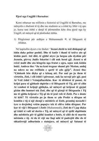 218
Pjesë nga Ungjilli i Barnabas:
Kemi mbaruar me rrëfimin e historisë së Ungjillit të Barnabas, me
mënyrën e zbulimit të tij dhe me studimin se a është ky libër i tij apo
jo, kurse tani është e denjë të përmendim këtu disa pjesë nga ky
Ungjill, në mënyrë që të plotësohet dobia.
1) Përgëzimet për ardhjen e Muhammedit ‫ﷺ‬, të Dërguarit të
Allahut.
Në kapitullin dyzet e tre thuhet: “Jezusi zbriti te tetë dishepujt që
ishin duke pritur poshtë. Dhe të katër i thanë të tetëve ato që
kishin parë. Atë ditë, të gjithë atyre ju largua çdo dyshim për
Jezusin, përveç Judës Iskariot i cili nuk besoi gjë. Jezusi u ul
rrëzë malit dhe ata hëngrën nga frutat e egra, sepse nuk kishin
bukë. Andrea tha: “Ju na keni treguar shumë për Mesian, andaj
na ndero ne me rrëfimin e qartë të çdo gjëje”. Jezusi tha:
“Çdokush bën diçka që e kënaq atë. Por unë po ju them të
vërtetën, Zoti, i cili është i përsosur, nuk ka nevojë për gjë, pasi
Ai Vetë është i Vetmjaftueshëm. Kur Ai dëshiroi të punoi, Ai
krijoi para së gjithash shpirtin e të Dërguarit të Tij, për të cilin
Ai vendosi të krijojë gjithçka, në mënyrë që krijesat të gjejnë
gëzim dhe lumturi tek Zoti, dhe që të gëzojë të Dërguarin i Tij
me të gjitha krijesat e Tij që do të jenë rob të Zotit. Pse e donte
Ai këtë? Të vërtetën po ju them se çdo Profet u dërgua në
kombin e tij si një shenjë e mëshirës së Zotit, prandaj mesazhi i
tyre u drejtohej vetëm popujve tek të cilëve ishin dërguar. Por
kur të vijë i Dërguari i Zotit (Muhammedi), Zoti do t’i jap diçka
që është si vulë në dorën e Tij, në mënyrë që të sjellë shpëtimin
dhe mëshirën për të gjithë kombet e botës, të cilët do të marrin
mësimin e tij. Ai do të vijë me fuqi mbi të padrejtit dhe do të
shkatërrojë adhurimin e statujave, në mënyrë që Satanai të
 