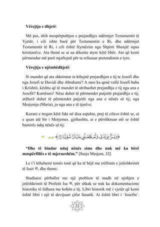 22
Vërejtja e dhjetë:
Më pas, shih mospërputhjen e prejardhjes ndërmjet Testamentit të
Vjetër, i cili ishte bazë për Testamentin e Ri, dhe ndërmjet
Testamentit të Ri, i cili është frymëzim nga Shpirti Shenjtë sipas
kristianëve. Ata thonë se ai ua dikonte atyre këtë libër. Ato që kemi
përmendur më parë mjaftojnë për ta refuzuar pretendimin e tyre.
Vërejtja e njëmbëdhjetë:
Si mundet që ata shkrimtar ta kthejnë prejardhjen e tij te Jozefi dhe
nga Jozefi te Davidi dhe Abrahami? A mos ka qenë vallë Jozefi baba
i Krishtit, kështu që të mundet të atribuohet prejardhja e tij nga ana e
Jozefit? Kurrësesi! Nëse duhet të përmendet patjetër prejardhja e tij,
atëherë duhet të përmendet patjetër nga ana e nënës së tij; nga
Merjemja (Maria), jo nga ana e të tjerëve.
Kurani e tregon këtë fakt në disa aspekte, prej të cilave është se, ai
e quan atë bir i Merjemes. gjithashtu, ai e përshkruan atë se është
bamirës ndaj nënës së tij:
‫ﭐ‬‫ﱡ‬‫ﭐ‬
‫ﲎ‬
‫ﲏ‬
‫ﲐ‬
‫ﲑ‬
‫ﲒ‬
‫ﲓ‬
‫ﲔ‬
‫ﱠ‬
:‫ريم‬
‫م‬
٣٢
“Dhe të bindur ndaj nënës sime dhe nuk më ka bërë
mospërfillës e të mjerueshëm.” [Surja Merjem, 32]
Le t’i kthehemi temës tonë që ka të bëjë me rrëfimin e jetëshkrimit
të Isait ‫ﷺ‬, dhe themi:
Studiuesi përballet me një problem të madh në njohjen e
jetëshkrimit të Profetit Isa ‫ﷺ‬, për shkak se nuk ka dokumentacione
historike të lidhura me kohën e tij. Libri historik më i vjetër që kemi
është libri i një të devijuari çifut fanatik. Ai është libri i ‘Josefin’.
 