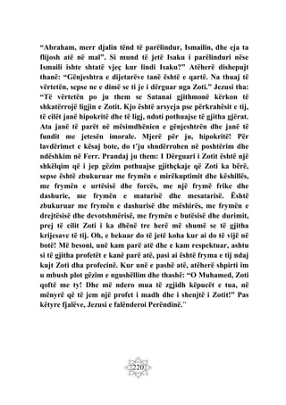 220
“Abraham, merr djalin tënd të parëlindur, Ismailin, dhe eja ta
flijosh atë në mal”. Si mund të jetë Isaku i parëlinduri nëse
Ismaili ishte shtatë vjeç kur lindi Isaku?” Atëherë dishepujt
thanë: “Gënjeshtra e dijetarëve tanë është e qartë. Na thuaj të
vërtetën, sepse ne e dimë se ti je i dërguar nga Zoti.” Jezusi tha:
“Të vërtetën po ju them se Satanai gjithmonë kërkon të
shkatërrojë ligjin e Zotit. Kjo është arsyeja pse përkrahësit e tij,
të cilët janë hipokritë dhe të ligj, ndoti pothuajse të gjitha gjërat.
Ata janë të parët në mësimdhënien e gënjeshtrën dhe janë të
fundit me jetesën imorale. Mjerë për ju, hipokritë! Për
lavdërimet e kësaj bote, do t’ju shndërrohen në poshtërim dhe
ndëshkim në Ferr. Prandaj ju them: I Dërguari i Zotit është një
shkëlqim që i jep gëzim pothuajse gjithçkaje që Zoti ka bërë,
sepse është zbukuruar me frymën e mirëkuptimit dhe këshillës,
me frymën e urtësisë dhe forcës, me një frymë frike dhe
dashurie, me frymën e maturisë dhe mesatarisë. Është
zbukuruar me frymën e dashurisë dhe mëshirës, me frymën e
drejtësisë dhe devotshmërisë, me frymën e butësisë dhe durimit,
prej të cilit Zoti i ka dhënë tre herë më shumë se të gjitha
krijesave të tij. Oh, e bekuar do të jetë koha kur ai do të vijë në
botë! Më besoni, unë kam parë atë dhe e kam respektuar, ashtu
si të gjitha profetët e kanë parë atë, pasi ai është fryma e tij ndaj
kujt Zoti dha profecinë. Kur unë e pashë atë, atëherë shpirti im
u mbush plot gëzim e ngushëllim dhe thashë: “O Muhamed, Zoti
qoftë me ty! Dhe më ndero mua të zgjidh këpucët e tua, në
mënyrë që të jem një profet i madh dhe i shenjtë i Zotit!” Pas
këtyre fjalëve, Jezusi e falënderoi Perëndinë.”
 