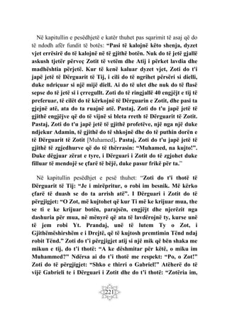 221
Në kapitullin e pesëdhjetë e katër thuhet pas sqarimit të asaj që do
të ndodh afër fundit të botës: “Pasi të kalojnë këto shenja, dyzet
vjet errësirë do të kalojnë në të gjithë botën. Nuk do të jetë gjallë
askush tjetër përveç Zotit të vetëm dhe Atij i përket lavdia dhe
madhështia përjetë. Kur të kenë kaluar dyzet vjet, Zoti do t'i
japë jetë të Dërguarit të Tij, i cili do të ngrihet përsëri si dielli,
duke ndriçuar si një mijë diell. Ai do të ulet dhe nuk do të flasë
sepse do të jetë si i çrregullt. Zoti do të ringjallë 40 engjëjt e tij të
preferuar, të cilët do të kërkojnë të Dërguarin e Zotit, dhe pasi ta
gjejnë atë, ata do ta ruajnë atë. Pastaj, Zoti do t'u japë jetë të
gjithë engjëjve që do të vijnë si bleta rreth të Dërguarit të Zotit.
Pastaj, Zoti do t'u japë jetë të gjithë profetëve, një nga një duke
ndjekur Adamin, të gjithë do të shkojnë dhe do të puthin dorën e
të Dërguarit të Zotit [Muhamed]. Pastaj, Zoti do t'u japë jetë të
gjithë të zgjedhurve që do të thërrasin: “Muhamed, na kujto!”.
Duke dëgjuar zërat e tyre, i Dërguari i Zotit do të zgjohet duke
filluar të mendojë se çfarë të bëjë, duke pasur frikë për ta.”
Në kapitullin pesëdhjet e pesë thuhet: “Zoti do t'i thotë të
Dërguarit të Tij: “Je i mirëpritur, o robi im besnik. Më kërko
çfarë të duash se do ta arrish atë”. I Dërguari i Zotit do të
përgjigjet: “O Zot, më kujtohet që kur Ti më ke krijuar mua, the
se ti e ke krijuar botën, parajsën, engjëjt dhe njerëzit nga
dashuria për mua, në mënyrë që ata të lavdërojnë ty, kurse unë
të jem robi Yt. Prandaj, unë të lutem Ty o Zot, i
Gjithëmëshirshëm e i Drejtë, që të kujtosh premtimin Tënd ndaj
robit Tënd.” Zoti do t’i përgjigjet atij si një mik që bën shaka me
mikun e tij, do t’i thotë: “A ke dëshmitar për këtë, o miku im
Muhammed?" Ndërsa ai do t’i thotë me respekt: “Po, o Zot!”
Zoti do të përgjigjet: “Shko e thirri o Gabriel!” Atëherë do të
vijë Gabrieli te i Dërguari i Zotit dhe do t’i thotë: “Zotëria im,
 