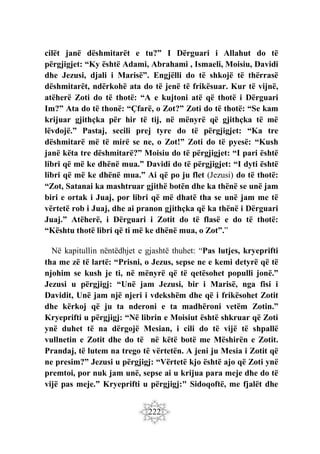 222
cilët janë dëshmitarët e tu?” I Dërguari i Allahut do të
përgjigjet: “Ky është Adami, Abrahami , Ismaeli, Moisiu, Davidi
dhe Jezusi, djali i Marisë”. Engjëlli do të shkojë të thërrasë
dëshmitarët, ndërkohë ata do të jenë të frikësuar. Kur të vijnë,
atëherë Zoti do të thotë: “A e kujtoni atë që thotë i Dërguari
Im?” Ata do të thonë: “Çfarë, o Zot?” Zoti do të thotë: “Se kam
krijuar gjithçka për hir të tij, në mënyrë që gjithçka të më
lëvdojë.” Pastaj, secili prej tyre do të përgjigjet: “Ka tre
dëshmitarë më të mirë se ne, o Zot!” Zoti do të pyesë: “Kush
janë këta tre dëshmitarë?” Moisiu do të përgjigjet: “I pari është
libri që më ke dhënë mua.” Davidi do të përgjigjet: “I dyti është
libri që më ke dhënë mua.” Ai që po ju flet (Jezusi) do të thotë:
“Zot, Satanai ka mashtruar gjithë botën dhe ka thënë se unë jam
biri e ortak i Juaj, por libri që më dhatë tha se unë jam me të
vërtetë rob i Juaj, dhe ai pranon gjithçka që ka thënë i Dërguari
Juaj.” Atëherë, i Dërguari i Zotit do të flasë e do të thotë:
“Kështu thotë libri që ti më ke dhënë mua, o Zot”.”
Në kapitullin nëntëdhjet e gjashtë thuhet: “Pas lutjes, kryeprifti
tha me zë të lartë: “Prisni, o Jezus, sepse ne e kemi detyrë që të
njohim se kush je ti, në mënyrë që të qetësohet populli jonë.”
Jezusi u përgjigj: “Unë jam Jezusi, bir i Marisë, nga fisi i
Davidit, Unë jam një njeri i vdekshëm dhe që i frikësohet Zotit
dhe kërkoj që ju ta nderoni e ta madhëroni vetëm Zotin.”
Kryeprifti u përgjigj: “Në librin e Moisiut është shkruar që Zoti
ynë duhet të na dërgojë Mesian, i cili do të vijë të shpallë
vullnetin e Zotit dhe do të në këtë botë me Mëshirën e Zotit.
Prandaj, të lutem na trego të vërtetën. A jeni ju Mesia i Zotit që
ne presim?” Jezusi u përgjigj: “Vërtetë kjo është ajo që Zoti ynë
premtoi, por nuk jam unë, sepse ai u krijua para meje dhe do të
vijë pas meje.” Kryeprifti u përgjigj:" Sidoqoftë, me fjalët dhe
 