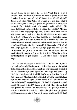 223
shenjat tuaja, ne besojmë se ju jeni një Profet dhe një njeri i
shenjtë i Zoti, për të cilin ju lutem në emër të gjithë Judesë dhe
Izraelit, të na tregoni, për hir të Zotit, si do të vijë Mesia?”
Jezusi u përgjigj: “Për Zotin, në praninë e të cilit është shpirti
im, unë nuk jam Mesia që e presin të gjitha fiset e tokës, siç i
premtoi Zoti babait tonë Abrahamit, duke thënë: 'Me
pasardhësit tuaj unë do të bekoj të gjitha fiset e tokës.” Mirëpo,
kur Zoti të më largojë nga kjo botë, Satanai do të nxisë përsëri
këtë mashtrim të mallkuar dhe do t'i bëjë ata që nuk kanë
devotshmëri të besojnë se unë jam Zoti dhe bir i Zotit. Për shkak
të kësaj, fjalët e mia dhe mësimi im do të ndoten aq shumë sa
vetëm tridhjetë besnikë do të mbeten besimtarë. Atëherë, Zoti do
të mëshirojë botën dhe do të dërgojë të Dërguarin e Tij për të
cilin krijoi gjithçka. Ai do të vijë nga jugu me forcë për të
shkatërruar idhujt dhe idhujtarët dhe do t'i heqë Satanit
sundimin që ka mbi njerëzit. Ai do të vijë me Mëshirën e Zotit
për të shpëtuar ata që besojnë në të. Lum ata që besojnë në fjalët
e tij!”
Në kapitullin nëntëdhjetë e shtatë thuhet: “Jezusi tha: “Fjalët e
juaj nuk më ngushëllojnë, sepse errësira vjen nga aty ku pritet
drita. Ngushëllimi im është në ardhjen e të Dërguarit të Zotit i
cili do të shkatërrojë çdo keqkuptim rreth meje dhe besimi i tij
(feja) do të përhapet në të gjithë botën, sepse kjo është ajo që
Zoti i premtoi Abrahamit, babait tonë. Unë vetëm ngushëllohem
nga fakti që besimi i tij nuk do të marrë fund, sepse Zoti do ta
ruaj atë të saktë.” Kryeprifti pyeti: “A do të vijnë profetë të tjerë
pas të Dërguarit të Zotit?” Jezusi u përgjigj: “Pas tij nuk do të
ketë profetë të vërtetë e të dërguar nga Zoti, por një numër i
madh i profetëve të rremë do të vijnë dhe pikërisht kjo gjë më
pikëllon mua, sepse ata në fakt do të nxiten nga Satani i cili do të
 