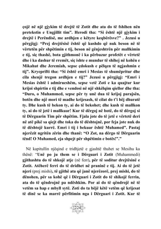 224
çojë në një gjykim të drejtë të Zotit dhe ata do të fshihen nën
pretekstin e Ungjillit tim”. Herodi tha: “Si është një gjykim i
drejtë i Perëndisë, me ardhjen e këtyre keqbërësve?” . Jezusi u
përgjigj: “Prej drejtësisë është që kushdo që nuk beson në të
vërtetën për shpëtimin e tij, beson në gënjeshtrën për mallkimin
e tij, siç thashë, bota gjithmonë i ka përbuzur profetët e vërtetë
dhe i ka dashur të rremët, siç ishte e mundur të shihej në kohën e
Mikahut dhe Jeremiah, sepse çdokush e pëlqen të ngjashmin e
tij”. Kryeprifti tha: “Si është emri i Mesias të shumëpritur dhe
cila shenjë tregon ardhjen e tij?” Jezusi u përgjigj: “Emri i
Mesias është i admirueshëm, sepse vetë Zoti e ka quajtur kur
krijoi shpirtin e tij dhe e vendosi në një shkëlqim qiellor dhe tha:
“Duro, o Muhammed, sepse për ty unë dua të krijoj parajsën,
botën dhe një mori të madhe krijesash, të cilat do t’i bëj dhuratë
ty. Dhe kush të bekon ty, ai do të bekohet; dhe kush të mallkon
ty, ai do të jetë i mallkuar! Kur të dërgoj në botë, do të dërgoj si
të Dërguarin Tim për shpëtim. Fjala jote do të jetë e vërtetë deri
në atë pikë sa qiejt dhe toka do të dështojnë, por feja jote nuk do
të dështojë kurrë. Emri i tij i bekuar është Muhamed”. Pastaj
njerëzit ngritën zërin dhe thanë: “O Zot, na dërgo të Dërguarin
tënd! O Muhamed, eja shpejt për shpëtimin e botës!”.”
Në kapitullin njëqind e tridhjetë e gjashtë thuhet se Mesihu ka
thënë: “Unë po ju them se i Dërguari i Zotit (Muhammedi)
gjithashtu do të shkojë atje (në ferr), për të soditur drejtësinë e
Zotit. Atëherë ferri do të dridhet në praninë e tij. Ai do të jetë
njeri (prej mishi), të gjithë ata që janë njerëzorë, prej mishi, do të
dënohen, për sa kohë që i Dërguari i Zotit do të shikojë ferrin,
ata do të qëndrojnë pa ndëshkim. Por ai do të qëndrojë në të
vetëm sa hap e mbyll sytë. Zoti do ta bëjë këtë vetëm që krijesat
të dinë se ka marrë përfitimin nga i Dërguari i Zotit. Kur të
 