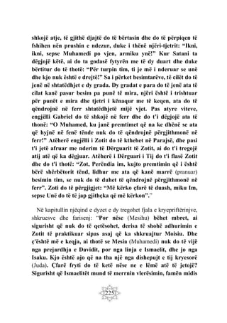 225
shkojë atje, të gjithë djajtë do të bërtasin dhe do të përpiqen të
fshihen nën prushin e ndezur, duke i thënë njëri-tjetrit: “Ikni,
ikni, sepse Muhamedi po vjen, armiku ynë!” Kur Satani ta
dëgjojë këtë, ai do ta godasë fytyrën me të dy duart dhe duke
bërtitur do të thotë: “Për turpin tim, ti je më i nderuar se unë
dhe kjo nuk është e drejtë!” Sa i përket besimtarëve, të cilët do të
jenë në shtatëdhjet e dy grada. Dy gradat e para do të jenë ata të
cilat kanë pasur besim pa punë të mira, njëri është i trishtuar
për punët e mira dhe tjetri i kënaqur me të keqen, ata do të
qëndrojnë në ferr shtatëdhjetë mijë vjet. Pas atyre viteve,
engjëlli Gabriel do të shkojë në ferr dhe do t’i dëgjojë ata të
thonë: “O Muhamed, ku janë premtimet që na ke dhënë se ata
që hyjnë në fenë tënde nuk do të qëndrojnë përgjithmonë në
ferr!” Atëherë engjëlli i Zotit do të kthehet në Parajsë, dhe pasi
t'i jetë afruar me nderim të Dërguarit të Zotit, ai do t'i tregojë
atij atë që ka dëgjuar. Atëherë i Dërguari i Tij do t'i flasë Zotit
dhe do t'i thotë: “Zot, Perëndia im, kujto premtimin që i është
bërë shërbëtorit tënd, lidhur me ata që kanë marrë (pranuar)
besimin tim, se nuk do të duhet të qëndrojnë përgjithmonë në
ferr”. Zoti do të përgjigjet: “Më kërko çfarë të duash, miku Im,
sepse Unë do të të jap gjithçka që më kërkon”.”
Në kapitullin njëqind e dyzet e dy tregohet fjala e kryepriftërinjve,
shkruesve dhe farisenj: “Por nëse (Mesihu) bëhet mbret, ai
sigurisht që nuk do të qetësohet, derisa të shohë adhurimin e
Zotit të praktikuar sipas asaj që ka shkruajtur Moisiu. Dhe
ç'është më e keqja, ai thotë se Mesia (Muhamedi) nuk do të vijë
nga prejardhja e Davidit, por nga linja e Ismaelit, dhe jo nga
Isaku. Kjo është ajo që na tha një nga dishepujt e tij kryesorë
(Juda). Çfarë fryti do të ketë nëse ne e lëmë atë të jetojë?
Sigurisht që Ismaelitët mund të merrnin vlerësimin, famën midis
 