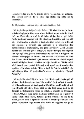 226
Romakëve dhe ata do t'u jepnin atyre rajonin tonë në zotërim,
dhe Izraeli përsëri do të ishte një skllav siç ishte në të
kaluarën”.”
2) Distancimi i Isait prej atyre që e morën atë për Zot:
Në kapitullin pesëdhjetë e dy thuhet: “Të vërtetën po ju them,
ndërkohë që po ju flas, zemra ime dridhet, sepse bota do të më
thërras ‘Zot’, dhe se unë do të duhet të jap llogari për këtë.
Pasha Zotin, në praninë e të cilit qëndron shpirti im, unë jam një
njeri i vdekshëm, si njerëzit e tjerë, dhe Zoti më dërgoi si Profet
për shtëpinë e Izraelit, për shërimin e të sëmurëve dhe
përmirësimin e mëkatarëve, unë jam shërbëtor i Zotit. Ju jeni
dëshmitarë se unë i qortoj të ligët, të cilët do të vijnë pas largimit
tim nga kjo botë, për të shkatërruar të vërtetën e Ungjillit tim
përmes ndërhyrjes së Satanit. Por unë do të kthehem në fund
dhe Henori dhe Elia do të vijnë me mua dhe ne do të dëshmojmë
kundër të ligëve, fundi i të cilëve do të jetë mallkim.” Duke thënë
këtë, Jezusi qau, pastaj dishepujt e tij qanë me të madhe dhe
ngritën zërin duke thënë: "Fal, o Zot! O Zot, ki mëshirë për
shërbëtorin tënd të pafajshëm”. Jezui u përgjigj: “Amen!
Amen!”.”
Në kapitullin nëntëdhjetë e tre thuhet: “Pasi ngriti dorën për të
kërkuar heshtjen, Jezusi tha: “Ju keni bërë një mëkat të madh,
bij të Izraelit, sepse më keni quajtur Zot të juaj, ndërkohë që unë
jam thjesht një njeri. Kam frikë se për këtë arsye Zoti do të
dërgojë një fatkeqësi të rëndë në qytetin e shenjtë, që të largojë
të huajt. Oh, një mijë herë i mallkuar qoftë Satani që të çoi drejt
kësaj!” Duke thënë këtë, Jezusi e goditi fytyrën e tij me të dy
duart, pas së cilës u ngrit një zhurmë e madhe për shkak të të
qarës së popullit saqë askush nuk mund ta dëgjonte atë që po
 