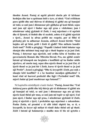 227
thoshte Jezusi. Pastaj ai ngriti përsëri dorën për të kërkuar
heshtjen dhe kur u qetësuan lotët e tyre, ai shtoi: “Unë rrëfehem
para qiellit dhe unë thërras të dëshmoj të gjithë ata që banojnë
në tokë, se unë jam i distancuar për gjithçka që keni thënë, sepse
unë jam një njeri i lindur nga një grua e vdekshme; jam i
nënshtruar ndaj gjykimit të Zotit, i vuaj mjerimet e të ngrënit
dhe të fjeturit, të ftohtit dhe të nxehtit, ashtu si të gjithë njerëzit
e tjerë... Jezusi iu afrua priftit me respekt, por ai filloi të
përkulej për ta adhuruar Jezusin, atëherë Jezusi bërtiti: “Kini
kujdes atë që bëni, prift i Zotit të gjallë! Mos mëkato kundër
Zotit tonë!” Prifti u përgjigj: “Populli i Judesë është luhatur nga
shenjat dhe mësimet tuaj saqë ajo e thotë haptaz se ju jeni Zoti.
Pastaj, i detyruar nga njerëzit, unë erdha këtu së bashku me
guvernatorin Romak dhe Mbretin Herod. Pra, me gjithë zemër
lutemi që kënaqesh me largimin e konfliktit që ka lindur midis
njerëzve, në emrin tuaj, sepse disa njerëz thonë se ju jeni Zot, të
tjerët thonë se ju jeni bir i Zotit, kurse të tjerët thonë se ju jeni
një Profet”. Jezusi u përgjigj: “Dhe ti, kryeprift i Zotit, pse nuk e
shuajte këtë konflikt? A e ke humbur mendjen gjithashtu? A
kanë rënë në harresë profecitë dhe ligji i Perëndisë tonë? Oh,
mjerë Judat që janë mashtruar nga Satanai!”.”
Në kapitullin nëntëdhjetë e katër thuhet: “Pastaj, Jezusi tha: “Unë
deklaroj para qiellit dhe bëj thirrje për të dëshmuar të gjithë ata
që banojnë në tokë, se unë jam i distancuar nga ato që këta
njerëz kanë thënë për mua, se unë jam më tepër se një njeri. Unë
jam njeri, i lindur nga një grua, i nënshtruar gjykimit të Zotit,
jetoj si njerëzit e tjerë, i prekshëm nga mjerimet e zakonshme.
Pasha Zotin, në praninë e të cilit është shpirti im, se ti, o
kryeprift, ke kryer një mëkat të rëndë duke thënë atë që thatë.
Zotit i lutemi që hakmarrja e madhe mos të bie në qytetin e
 