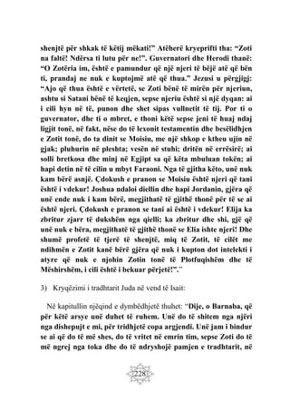 228
shenjtë për shkak të këtij mëkati!” Atëherë kryeprifti tha: “Zoti
na faltë! Ndërsa ti lutu për ne!”. Guvernatori dhe Herodi thanë:
“O Zotëria im, është e pamundur që një njeri të bëjë atë që bën
ti, prandaj ne nuk e kuptojmë atë që thua.” Jezusi u përgjigj:
“Ajo që thua është e vërtetë, se Zoti bënë të mirën për njeriun,
ashtu si Satani bënë të keqjen, sepse njeriu është si një dyqan: ai
i cili hyn në të, punon dhe shet sipas vullnetit të tij. Por ti o
guvernator, dhe ti o mbret, e thoni këtë sepse jeni të huaj ndaj
ligjit tonë, në fakt, nëse do të lexonit testamentin dhe besëlidhjen
e Zotit tonë, do ta dinit se Moisiu, me një shkop e ktheu ujin në
gjak; pluhurin në pleshta; vesën në stuhi; dritën në errësirë; ai
solli bretkosa dhe minj në Egjipt sa që këta mbuluan tokën; ai
hapi detin në të cilin u mbyt Faraoni. Nga të gjitha këto, unë nuk
kam bërë asnjë. Çdokush e pranon se Moisiu është njeri që tani
është i vdekur! Joshua ndaloi diellin dhe hapi Jordanin, gjëra që
unë ende nuk i kam bërë, megjithatë të gjithë thonë për të se ai
është njeri. Çdokush e pranon se tani ai është i vdekur! Elija ka
zbritur zjarr të dukshëm nga qielli; ka zbritur dhe shi, gjë që
unë nuk e bëra, megjithatë të gjithë thonë se Elia ishte njeri! Dhe
shumë profetë të tjerë të shenjtë, miq të Zotit, të cilët me
ndihmën e Zotit kanë bërë gjëra që nuk i kupton dot intelekti i
atyre që nuk e njohin Zotin tonë të Plotfuqishëm dhe të
Mëshirshëm, i cili është i bekuar përjetë!”.”
3) Kryqëzimi i tradhtarit Juda në vend të Isait:
Në kapitullin njëqind e dymbëdhjetë thuhet: “Dije, o Barnaba, që
për këtë arsye unë duhet të ruhem. Unë do të shitem nga njëri
nga dishepujt e mi, për tridhjetë copa argjendi. Unë jam i bindur
se ai që do të më shes, do të vritet në emrin tim, sepse Zoti do të
më ngrej nga toka dhe do të ndryshojë pamjen e tradhtarit, në
 