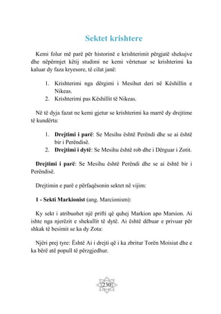 230
Sektet krishtere
Kemi folur më parë për historinë e krishterimit përgjatë shekujve
dhe nëpërmjet këtij studimi ne kemi vërtetuar se krishterimi ka
kaluar dy faza kryesore, të cilat janë:
1. Krishterimi nga dërgimi i Mesihut deri në Këshillin e
Nikeas.
2. Krishterimi pas Këshillit të Nikeas.
Në të dyja fazat ne kemi gjetur se krishterimi ka marrë dy drejtime
të kundërta:
1. Drejtimi i parë: Se Mesihu është Perëndi dhe se ai është
bir i Perëndisë.
2. Drejtimi i dytë: Se Mesihu është rob dhe i Dërguar i Zotit.
Drejtimi i parë: Se Mesihu është Perëndi dhe se ai është bir i
Perëndisë.
Drejtimin e parë e përfaqësonin sektet në vijim:
1 - Sekti Markionist (ang. Marcionism):
Ky sekt i atribuohet një prifti që quhej Markion apo Marsion. Ai
ishte nga njerëzit e shekullit të dytë. Ai është dëbuar e privuar për
shkak të besimit se ka dy Zota:
Njëri prej tyre: Është Ai i drejti që i ka zbritur Torën Moisiut dhe e
ka bërë atë popull të përzgjedhur.
 
