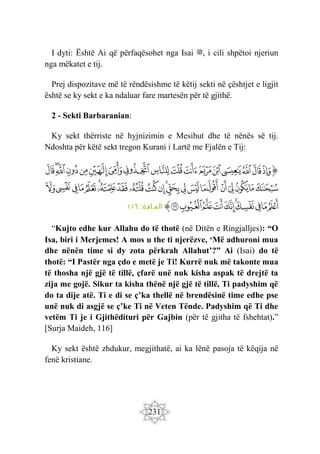 231
I dyti: Është Ai që përfaqësohet nga Isai ‫ﷺ‬, i cili shpëtoi njeriun
nga mëkatet e tij.
Prej dispozitave më të rëndësishme të këtij sekti në çështjet e ligjit
është se ky sekt e ka ndaluar fare martesën për të gjithë.
2 - Sekti Barbaranian:
Ky sekt thërriste në hyjnizimin e Mesihut dhe të nënës së tij.
Ndoshta për këtë sekt tregon Kurani i Lartë me Fjalën e Tij:
‫ﭐ‬‫ﱡ‬‫ﭐ‬
‫ﱬ‬
‫ﱭ‬
‫ﱮ‬
‫ﱯ‬
‫ﱰ‬
‫ﱱ‬
‫ﱲ‬
‫ﱳ‬
‫ﱴ‬
‫ﱵ‬
‫ﱶ‬
‫ﱷ‬
‫ﱸ‬
‫ﱹ‬
‫ﱺ‬
‫ﱻ‬
‫ﱼ‬
‫ﱽ‬
‫ﱾ‬
‫ﱿ‬
‫ﲀ‬
‫ﲁ‬
‫ﲂ‬
‫ﲃ‬
‫ﲄ‬
‫ﲅ‬
‫ﲆ‬
‫ﲇ‬
‫ﲈ‬
‫ﲉ‬
‫ﲊ‬
‫ﲋ‬
‫ﲌ‬
‫ﲍ‬
‫ﲎ‬
‫ﲏ‬
‫ﲐ‬
‫ﲑ‬
‫ﲒ‬
‫ﲓ‬
‫ﲔ‬
‫ﲕ‬
‫ﲖ‬
‫ﲗ‬
‫ﲘ‬
‫ﲙ‬
‫ﲚ‬
‫ﲛ‬
‫ﲜ‬
‫ﱠ‬
:‫ائدة‬ ‫الم‬
١١٦
“Kujto edhe kur Allahu do të thotë (në Ditën e Ringjalljes): “O
Isa, biri i Merjemes! A mos u the ti njerëzve, ‘Më adhuroni mua
dhe nënën time si dy zota përkrah Allahut’?” Ai (Isai) do të
thotë: “I Pastër nga çdo e metë je Ti! Kurrë nuk më takonte mua
të thosha një gjë të tillë, çfarë unë nuk kisha aspak të drejtë ta
zija me gojë. Sikur ta kisha thënë një gjë të tillë, Ti padyshim që
do ta dije atë. Ti e di se ç’ka thellë në brendësinë time edhe pse
unë nuk di asgjë se ç’ke Ti në Veten Tënde. Padyshim që Ti dhe
vetëm Ti je i Gjithëdituri për Gajbin (për të gjitha të fshehtat).”
[Surja Maideh, 116]
Ky sekt është zhdukur, megjithatë, ai ka lënë pasoja të këqija në
fenë kristiane.
 