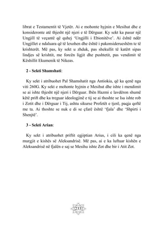 233
librat e Testamentit të Vjetër. Ai e mohonte hyjnin e Mesihut dhe e
konsideronte atë thjesht një njeri e të Dërguar. Ky sekt ka pasur një
Ungjill të veçantë që quhej ‘Ungjilli i Ebionitëve’. Ai është ndër
Ungjillet e ndaluara që të lexohen dhe është i pakonsiderueshëm te të
krishterët. Më pas, ky sekt u zhduk, pas shekullit të katërt sipas
lindjes së krishtit, me forcën ligjit dhe pushtetit, pas vendimit të
Këshillit Ekumenik të Nikeas.
2 - Sekti Shamshati:
Ky sekt i atribuohet Pal Shamshatit nga Antiokia, që ka qenë nga
viti 260G. Ky sekt e mohonte hyjnin e Mesihut dhe ishte i mendimit
se ai ishte thjesht një njeri i Dërguar. Ibën Hazmi e lavdëron shumë
këtë prift dhe ka treguar ideologjinë e tij se ai thoshte se Isa ishte rob
i Zotit dhe i Dërguar i Tij, ashtu sikurse Profetët e tjerë, paqja qoftë
me ta. Ai thoshte se nuk e di se çfarë është ‘fjala’ dhe ‘Shpirti i
Shenjtë’.
3 - Sekti Arian:
Ky sekt i atribuohet priftit egjiptian Arius, i cili ka qenë nga
murgjit e kishës së Aleksandrisë. Më pas, ai e ka luftuar kishën e
Aleksandrisë në fjalën e saj se Mesihu ishte Zot dhe bir i Atit Zot.
 