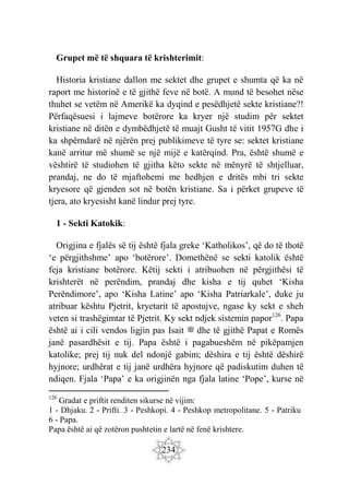 234
Grupet më të shquara të krishterimit:
Historia kristiane dallon me sektet dhe grupet e shumta që ka në
raport me historinë e të gjithë feve në botë. A mund të besohet nëse
thuhet se vetëm në Amerikë ka dyqind e pesëdhjetë sekte kristiane?!
Përfaqësuesi i lajmeve botërore ka kryer një studim për sektet
kristiane në ditën e dymbëdhjetë të muajt Gusht të vitit 1957G dhe i
ka shpërndarë në njërën prej publikimeve të tyre se: sektet kristiane
kanë arritur më shumë se një mijë e katërqind. Pra, është shumë e
vështirë të studiohen të gjitha këto sekte në mënyrë të shtjelluar,
prandaj, ne do të mjaftohemi me hedhjen e dritës mbi tri sekte
kryesore që gjenden sot në botën kristiane. Sa i përket grupeve të
tjera, ato kryesisht kanë lindur prej tyre.
1 - Sekti Katokik:
Origjina e fjalës së tij është fjala greke ‘Katholikos’, që do të thotë
‘e përgjithshme’ apo ‘botërore’. Domethënë se sekti katolik është
feja kristiane botërore. Këtij sekti i atribuohen në përgjithësi të
krishterët në perëndim, prandaj dhe kisha e tij quhet ‘Kisha
Perëndimore’, apo ‘Kisha Latine’ apo ‘Kisha Patriarkale’, duke ju
atribuar kështu Pjetrit, kryetarit të apostujve, ngase ky sekt e sheh
veten si trashëgimtar të Pjetrit. Ky sekt ndjek sistemin papor126
. Papa
është ai i cili vendos ligjin pas Isait ‫ﷺ‬ dhe të gjithë Papat e Romës
janë pasardhësit e tij. Papa është i pagabueshëm në pikëpamjen
katolike; prej tij nuk del ndonjë gabim; dëshira e tij është dëshirë
hyjnore; urdhërat e tij janë urdhëra hyjnore që padiskutim duhen të
ndiqen. Fjala ‘Papa’ e ka origjinën nga fjala latine ‘Pope’, kurse në
126
Gradat e priftit renditen sikurse në vijim:
1 - Dhjaku. 2 - Prifti. 3 - Peshkopi. 4 - Peshkop metropolitane. 5 - Patriku
6 - Papa.
Papa është ai që zotëron pushtetin e lartë në fenë krishtere.
 