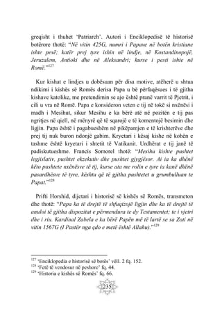 235
greqisht i thuhet ‘Patriarch’. Autori i Enciklopedisë të historisë
botërore thotë: “Në vitin 425G, numri i Papave në botën kristiane
ishte pesë; katër prej tyre ishin në lindje, në Kostandinopojë,
Jeruzalem, Antioki dhe në Aleksandri; kurse i pesti ishte në
Romë.”127
Kur kishat e lindjes u dobësuan për disa motive, atëherë u shtua
ndikimi i kishës së Romës derisa Papa u bë përfaqësues i të gjitha
kishave katolike, me pretendimin se ajo është pranë varrit të Pjetrit, i
cili u vra në Romë. Papa e konsideron veten e tij në tokë si nxënësi i
madh i Mesihut, sikur Mesihu e ka bërë atë në pozitën e tij pas
ngritjes në qiell, në mënyrë që të sqarojë e të komentojë besimin dhe
ligjin. Papa është i pagabueshëm në pikëpamjen e të krishterëve dhe
prej tij nuk buron ndonjë gabim. Kryetari i kësaj kishe në kohën e
tashme është kryetari i shtetit të Vatikanit. Urdhërat e tij janë të
padiskutueshme. Francis Somorel thotë: “Mesihu kishte pushtet
legjislativ, pushtet ekzekutiv dhe pushtet gjygjësor. Ai ia ka dhënë
këto pushtete nxënësve të tij, kurse ata me rolin e tyre ia kanë dhënë
pasardhësve të tyre, kështu që të gjitha pushtetet u grumbulluan te
Papat.”128
Prifti Horshid, dijetari i historisë së kishës së Romës, transmeton
dhe thotë: “Papa ka të drejtë të shfuqizojë ligjin dhe ka të drejtë të
anuloi të gjitha dispozitat e përmendura te dy Testamentet; te i vjetri
dhe i riu. Kardinal Zabela e ka bërë Papën më të lartë se sa Zoti në
vitin 1567G (I Pastër nga çdo e metë është Allahu).”129
127
‘Enciklopedia e historisë së botës’ vëll. 2 fq. 152.
128
‘Fetë të vendosur në peshore’ fq. 44.
129
‘Historia e kishës së Romës’ fq. 66.
 