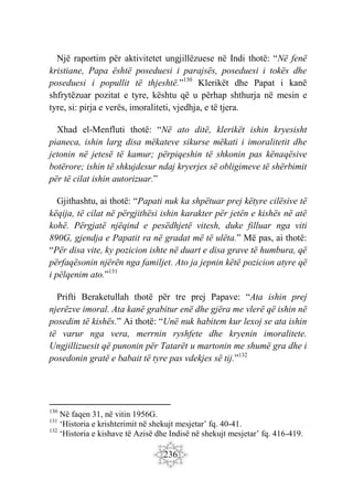 236
Një raportim për aktivitetet ungjillëzuese në Indi thotë: “Në fenë
kristiane, Papa është poseduesi i parajsës, poseduesi i tokës dhe
poseduesi i popullit të thjeshtë.”130
Klerikët dhe Papat i kanë
shfrytëzuar pozitat e tyre, kështu që u përhap shthurja në mesin e
tyre, si: pirja e verës, imoraliteti, vjedhja, e të tjera.
Xhad el-Menfluti thotë: “Në ato ditë, klerikët ishin kryesisht
pianeca, ishin larg disa mëkateve sikurse mëkati i imoralitetit dhe
jetonin në jetesë të kamur; përpiqeshin të shkonin pas kënaqësive
botërore; ishin të shkujdesur ndaj kryerjes së obligimeve të shërbimit
për të cilat ishin autorizuar.”
Gjithashtu, ai thotë: “Papati nuk ka shpëtuar prej këtyre cilësive të
këqija, të cilat në përgjithësi ishin karakter për jetën e kishës në atë
kohë. Përgjatë njëqind e pesëdhjetë vitesh, duke filluar nga viti
890G, gjendja e Papatit ra në gradat më të ulëta.” Më pas, ai thotë:
“Për disa vite, ky pozicion ishte në duart e disa grave të humbura, që
përfaqësonin njërën nga familjet. Ato ja jepnin këtë pozicion atyre që
i pëlqenim ato.”131
Prifti Beraketullah thotë për tre prej Papave: “Ata ishin prej
njerëzve imoral. Ata kanë grabitur enë dhe gjëra me vlerë që ishin në
posedim të kishës.” Ai thotë: “Unë nuk habitem kur lexoj se ata ishin
të varur nga vera, merrnin ryshfete dhe kryenin imoralitete.
Ungjillizuesit që punonin për Tatarët u martonin me shumë gra dhe i
posedonin gratë e babait të tyre pas vdekjes së tij.”132
130
Në faqen 31, në vitin 1956G.
131
‘Historia e krishterimit në shekujt mesjetar’ fq. 40-41.
132
‘Historia e kishave të Azisë dhe Indisë në shekujt mesjetar’ fq. 416-419.
 