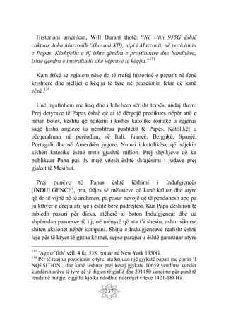 237
Historiani amerikan, Will Durant thotë: “Në vitin 955G është
caktuar John Mazzonih (Xhovani XII), nipi i Mazzonit, në pozicionin
e Papas. Kështjella e tij ishte qëndra e prostitutave dhe banditëve;
ishte qendra e imoralitetit dhe veprave të këqija.”133
Kam frikë se zgjatem nëse do të rrefej historinë e papatit në fenë
krishtere dhe sjelljet e këqija të tyre në pozicionin fetar që kanë
zënë.134
Unë mjaftohem me kaq dhe i kthehem sërisht temës, andaj them:
Prej detyrave të Papas është që ai të dërgojë predikues nëpër anë e
mban botës, kështu që ndikimi i kishës katolike romake u zgjerua
saqë kisha angleze iu nënshtrua pushtetit të Papës. Katolikët u
përqendruan në perëndim, në Itali, Francë, Belgjikë, Spanjë,
Portugali dhe në Amerikën jugore. Numri i katolikëve që ndjekin
kishën katolike është rreth gjashtë milion. Prej shpikjeve që ka
publikuar Papa pas dy mijë vitesh është shfajësimi i judave prej
gjakut të Mesihut.
Prej punëve të Papas është lëshimi i Indulgjencës
(INDULGENCE), pra, faljes së mëkateve që kanë kaluar dhe atyre
që do të vijnë në të ardhmen, pa pasur nevojë që të pendohesh apo pa
ju kthyer e drejta atij që i është bërë padrejtësi. Kur Papa dëshiron të
mbledh pasuri për diçka, atëherë ai boton Indulgjencat dhe ua
shpërndan pasuesve të tij, në mënyrë që ata t’i shesin, ashtu sikurse
shiten aksionet nëpër kompani. Shitja e Indulgjencave realisht është
leje për të kryer të gjitha krimet, sepse parajsa u është garantuar atyre
133
‘Age of fith’ vëll. 4 fq. 538, botuar në New York 1950G.
134
Për të ruajtur pozicionin e tyre, ata krijuan një gjykatë papati me emrin ‘I
NQESITION’, dhe kanë lëshuar prej kësaj gjykate 10659 vendime kundër
kundërshtarëve të tyre që të digjen të gjallë dhe 291450 vendime për punë të
rënda në burgje; e gjitha kjo ka ndodhur ndërmjet viteve 1421-1881G.
 