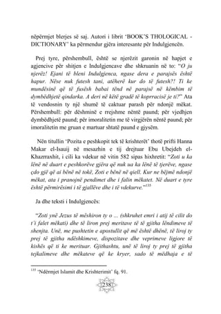 238
nëpërmjet blerjes së saj. Autori i librit ‘BOOK’S THOLOGICAL -
DICTIONARY’ ka përmendur gjëra interesante për Indulgjencën.
Prej tyre, përshembull, është se njerëzit garonin në hapjet e
agjencive për shitjen e Indulgjencave dhe shkruanin në to: “O ju
njerëz! Ejani të bleni Indulgjenca, ngase dera e parajsës është
hapur. Nëse nuk futesh tani, atëherë kur do të futesh?! Ti ke
mundësinë që të fusësh babai tënd në parajsë në këmbim të
dymbëdhjetë qindarka. A deri në këtë gradë të koprracisë je ti?” Ata
të vendosnin ty një shumë të caktuar parash për ndonjë mëkat.
Përshembull: për dëshminë e rrejshme nëntë paund; për vjedhjen
dymbëdhjetë paund; për imoralitetin me të virgjërën nëntë paund; për
imoralitetin me gruan e martuar shtatë paund e gjysëm.
Nën titullin ‘Pozita e peshkopit tek të krishterët’ thotë prifti Hanna
Makar el-Isauij në mesazhin e tij drejtuar Ebu Ubejdeh el-
Khazrraxhit, i cili ka vdekur në vitin 582 sipas hixhretit: “Zoti u ka
lënë në duart e peshkorëve gjëra që nuk ua ka lënë të tjerëve, ngase
çdo gjë që ai bënë në tokë, Zoti e bënë në qiell. Kur ne bëjmë ndonjë
mëkat, ata i pranojnë pendimet dhe i falin mëkatet. Në duart e tyre
është përmirësimi i të gjallëve dhe i të vdekurve.”135
Ja dhe teksti i Indulgjencës:
“Zoti ynë Jezus të mëshiron ty o ... (shkruhet emri i atij të cilit do
t’i falet mëkati) dhe të liron prej meritave të të gjitha lëndimeve të
shenjta. Unë, me pushtetin e apostullit që më është dhënë, të liroj ty
prej të gjitha ndëshkimeve, dispozitave dhe veprimeve ligjore të
kishës që ti ke merituar. Gjithashtu, unë të liroj ty prej të gjitha
tejkalimeve dhe mëkateve që ke kryer, sado të mëdhaja e të
135
‘Ndërmjet Islamit dhe Krishterimit’ fq. 91.
 