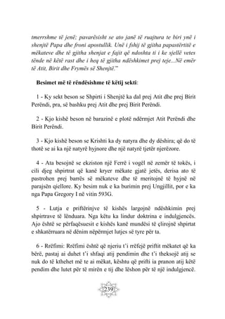 239
tmerrshme të jenë; pavarësisht se ato janë të ruajtura te biri ynë i
shenjtë Papa dhe froni apostullik. Unë i fshij të gjitha papastërtitë e
mëkateve dhe të gjitha shenjat e fajit që ndoshta ti i ke sjellë vetes
tënde në këtë rast dhe i heq të gjitha ndëshkimet prej teje...Në emër
të Atit, Birit dhe Frymës së Shenjtë.”
Besimet më të rëndësishme të këtij sekti:
1 - Ky sekt beson se Shpirti i Shenjtë ka dal prej Atit dhe prej Birit
Perëndi, pra, së bashku prej Atit dhe prej Birit Perëndi.
2 - Kjo kishë beson në barazinë e plotë ndërmjet Atit Perëndi dhe
Birit Perëndi.
3 - Kjo kishë beson se Krishti ka dy natyra dhe dy dëshira; që do të
thotë se ai ka një natyrë hyjnore dhe një natyrë tjetër njerëzore.
4 - Ata besojnë se ekziston një Ferrë i vogël në zemër të tokës, i
cili djeg shpirtrat që kanë kryer mëkate gjatë jetës, derisa ato të
pastrohen prej barrës së mëkateve dhe të meritojnë të hyjnë në
parajsën qiellore. Ky besim nuk e ka burimin prej Ungjillit, por e ka
nga Papa Gregory I në vitin 593G.
5 - Lutja e priftërinjve të kishës largojnë ndëshkimin prej
shpirtrave të lënduara. Nga këtu ka lindur doktrina e indulgjencës.
Ajo është se përfaqësuesit e kishës kanë mundësi të çlirojnë shpirtat
e shkatërruara në dënim nëpërmjet lutjes së tyre për ta.
6 - Rrëfimi: Rrëfimi është që njeriu t’i rrëfejë priftit mëkatet që ka
bërë, pastaj ai duhet t’i shfaqi atij pendimin dhe t’i theksojë atij se
nuk do të kthehet më te ai mëkat, kështu që prifti ia pranon atij këtë
pendim dhe lutet për të mirën e tij dhe lëshon për të një indulgjencë.
 