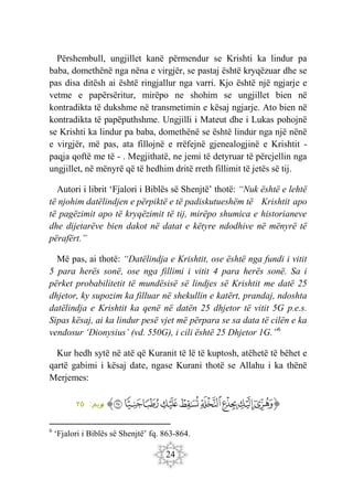 24
Përshembull, ungjillet kanë përmendur se Krishti ka lindur pa
baba, domethënë nga nëna e virgjër, se pastaj është kryqëzuar dhe se
pas disa ditësh ai është ringjallur nga varri. Kjo është një ngjarje e
vetme e papërsëritur, mirëpo ne shohim se ungjillet bien në
kontradikta të dukshme në transmetimin e kësaj ngjarje. Ato bien në
kontradikta të papëputhshme. Ungjilli i Mateut dhe i Lukas pohojnë
se Krishti ka lindur pa baba, domethënë se është lindur nga një nënë
e virgjër, më pas, ata fillojnë e rrëfejnë gjenealogjinë e Krishtit -
paqja qoftë me të - . Megjithatë, ne jemi të detyruar të përcjellin nga
ungjillet, në mënyrë që të hedhim dritë rreth fillimit të jetës së tij.
Autori i librit ‘Fjalori i Biblës së Shenjtë’ thotë: “Nuk është e lehtë
të njohim datëlindjen e përpiktë e të padiskutueshëm të Krishtit apo
të pagëzimit apo të kryqëzimit të tij, mirëpo shumica e historianeve
dhe dijetarëve bien dakot në datat e këtyre ndodhive në mënyrë të
përafërt.”
Më pas, ai thotë: “Datëlindja e Krishtit, ose është nga fundi i vitit
5 para herës sonë, ose nga fillimi i vitit 4 para herës sonë. Sa i
përket probabilitetit të mundësisë së lindjes së Krishtit me datë 25
dhjetor, ky supozim ka filluar në shekullin e katërt, prandaj, ndoshta
datëlindja e Krishtit ka qenë në datën 25 dhjetor të vitit 5G p.e.s.
Sipas kësaj, ai ka lindur pesë vjet më përpara se sa data të cilën e ka
vendosur ‘Dionysius’ (vd. 550G), i cili është 25 Dhjetor 1G.”6
Kur hedh sytë në atë që Kuranit të lë të kuptosh, atëhetë të bëhet e
qartë gabimi i kësaj date, ngase Kurani thotë se Allahu i ka thënë
Merjemes:
‫ﭐ‬‫ﱡ‬
‫ﳋ‬
‫ﳌ‬
‫ﳍ‬
‫ﳎ‬
‫ﳏ‬
‫ﳐ‬
‫ﳑ‬
‫ﳒ‬
‫ﳓ‬
‫ﱠ‬
:‫ريم‬
‫م‬
٢٥
6
‘Fjalori i Biblës së Shenjtë’ fq. 863-864.
 