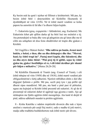 240
Ky besim nuk ka qenë i njohur në fillimet e krishterimit. Më pas, ky
besim është bërë i detyrueshëm në Këshillin Ekumenik të
dymbëdhjetë në vitin 1215G. Në të është marrë vendimi se kisha
papore ka autoritin të fal dhe t’ia dhuroi faljen kujtdo.
7 - Eukaristia (greq. ευχαριστία = falënderimi; ang. Eucharist): Me
Eukaristin kihet për qëllim darka që ka bërë Isai me nxënësit e tij.
Ata pretendojnë se buka dhe vera që përgatisin ata që luten dhe me të
cilën ata ushqehen në disa festa shndërrohet në trupin dhe gjakun e
Krishtit.
Në Ungjillin e Mateut thuhet: “Dhe ndërsa po hanin, Jezusi mori
bukën, e bekoi, e theu, dhe ua dha dishepujve dhe tha: ''Merrni,
hani; ky është trupi im''. Pastaj mori kupën, dhe falenderoi, dhe
ua dha atyre duke thënë: ''Pini prej tij të gjithë, sepse ky është
gjaku im, gjaku i besëlidhjes së re, i cili është derdhur për shumë
për faljen e mëkatëve.” [Mateu 26;26-28]
Në Këshillin Ekumenik të Trantit (ang. Council of Trent), i cili
është mbajtur në vitin 1545G dhe në 1563G, është marrë vendimi për
obligueshmërinë e këtij adhurimi. Njerëzit mblidhen ditën e diel dhe
dëgjojnë fjalimin e priftit. Më pas, secili prej tyre i jep priftit një
dhurat sipas mundësisë. Më pas, ata hanë e pinë pasi të përkulen,
ngase ata kujtojnë se Krishti është prezentë atë eukaristi. Ai që do të
prezantojë në eukaristi duhet të agjërojë nga gjysma e natës. Ajo që
nënkupton me fjalën agjërim është mosngrënja. Ata kanë të drejtë të
pinë, ndërsa udhëtarët mundet ta prishin agjërimin.
8 - Kisha Katolike e ndalon rreptësisht divorcin dhe nuk e lejon
anulimi e martesës për asnjë lloj motivi, sado e madhe të jetë motivi,
madje edhe tradhëtia bashkëshortore nuk është motiv për divorc.
 