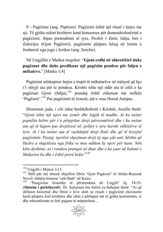 241
9 - Pagëzimi (ang. Paptism): Pagëzimi është një ritual i larjes me
uji. Të gjitha sektet krishtere kanë konsensus për domosdoshmërinë e
pagëzimit. Sipas pretendimit të tyre, Profeti i Zotit, Jahja, biri i
Zekerijes (Gjon Pagëzori), pagëzonte përpara kësaj në lumin e
Jordanisë nga jugu i Jerikos (ang. Jericho).
Në Ungjillin e Markut tregohet: “Gjoni erdhi në shkretëtirë duke
pagëzuar dhe duke predikuar një pagëzim pendese për faljen e
mëkateve.” [Marku 1;4]
Pagëzimi nënkupton larjen e trupit të mëkatarëve në mënyrë që kjo
t’i shtyjë ata për te pendesa. Krishti ishte një ndër ata të cilët e ka
pagëzuar Gjoni (Jahja),136
prandaj është etiketuar me nofkën
‘Pagëzori’.137
Pas pagëzimit të Jezusit, atë e vrau Herod Antipas.
Historiani juda, i cili ishte bashkëkohorë i Krishtit, Josefin thotë:
“Gjoni ishte një njeri me zemër dhe logjik të madhe. Ai ka nxitur
popullin hebre për t’u përpjekur drejt përsosmërisë dhe i ka nxitur
ata që të kapen pas drejtësisë në sjelljet e tyre karshi vëllezërve të
tyre. Ai i ka nxitur ata të vazhdojnë drejt Zotit dhe që të kryejnë
pagëzimin. Pastaj, njerëzit shpejtuan drejt tij nga çdo anë, kështu që
Hedro u shqetësua nga frika se mos ndikon ky njeri për kaos. Nën
këto dyshime, ai i vendosi prangat në duar dhe e ka çuar në kalanë e
Makarios ku dhe i është prerë koka.”138
136
Ungjilli i Mateut 3;13.
137
Shih për më shumë shtjellim librin ‘Gjon Pagëzori’ të Abdur-Rrazzak
Novel; shtëpia botuese ‘esh-Shab’ në Kairo.
138
‘Pasqyrime historike të përmendura në Ungjill’ fq. 54-55.
[Shënim i përkthyesit]: Dr. Sulejmen bin Salim es-Suhejmi thotë: “Ai që
shfleton historinë dhe librat e feve sheh se rituali i pagëzimit ekzistonte
herët përpara fesë krishtere dhe ishte e përhapur tek të gjitha kontinentet, si
dhe mbizotëronte te fetë pagane të mëparshme...
 