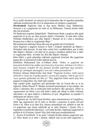 242
Po ju sjellë shembull, në mënyrë që të krahasohet dhe të sqarohet përputhja
ndërmjet krishterimit dhe feve të mëparshme në çështjen e pagëzimit.
Përshembull: Pagëzimi ishte te feja perse Mithras (ang. Mithraism).
Pasuesit e tij u pagëzonin në emër të tij (Mithrasit). Tamam kështu është
dhe tek kristianët.
Në Budaizëm tregohet fjalëpërfjalë: “Shpëtimtari Buda u pagëzua dhe gjatë
pagëzimit të tij me uji ishte prezent shpirti i Perëndisë. Ai nuk ishte vetëm
Perëndia Madhështor, por ishte Shpirti i Shenjtë në të i cilin u mishërua
Kotama kur u shkri te virgjëreshat Maja.”
Bëj krahasimin ndërmjet kësaj dhe asaj që gjendet tek të krishterët.
Gjon Pagëzori e pagëzoi Jezusin te lumi i Jordanit ndërkohë që Shpirti i
Perëndisë ishte prezent. Ai nuk ishte vetëm Zoti i madhërishëm, por ai ishte
dhe Shpirti i Shenjtë i cili ishte në të, pastaj u mishërua atëherë kur u shkri
te virgjëreshat Mari. Ai është Ati, Biri dhe Shpirti i Shenjtë.
Këtu bëhet e qartë përputhja ndërmjet pagëzimit kristianë dhe pagëzimit
pagan dhe se kristianizmi është ndikuar prej tij.
Këshilltar Muhammed Izat et-Tahtaui thotë: “Duket se pagëzimi me
konceptin krishterë ka ardhur prej banorëve të persëve, mësimet e të cilëve i
kanë pranuar romakët 68 vjet përpara Krishtit nëpërmjet disa piratëve,
kështu që i përhapën ideologjitë e tyre anë e mban perandorisë.”
Profesor Ahmed Abdul-Gafur Atar thotë: “Pagëzimi krishter, është marrë
tërësisht si ritual me të gjitha pjesët e tij prej feve pagane. Nuk ka gjë në të
veçse gjendet gjithashtu tek këto fe.” Pra, pagëzimi është marrë prej feve
pagane të mëparshme. Ky është njëri aspekt.
Nga aspekti tjetër, pagëzimi nuk përmendet fare në Teurat dhe as ia ka
ligjëruar Allahu Musait ‫ﷺ‬. Mirëpo, kristianët pretendojnë se kjo çështje e ka
bazën e dukshme dhe ia atribuojnë këtë profetëve dhe apostujve. Dihet se
argumentimi me librat e tyre nuk është i saktë, për shkak se është vërtetuar
ndryshimi i tij sipas ëndjeve e dëshirave të tyre. Megjithatë, ne mundet t’i
debatojmë ata sikurse vijon:
1 - Pagëzimi që i ka bërë Gjoni Krishtit, sipas transmetimeve të Ungjilleve,
është nga argumentet më të forta se Krishti e pranonte të qenin rob për
Zotin e tij. Sikur ai të ishte Zot, sikurse pretendojnë ata, atëherë ai nuk do
t’u pagëzonte nga Gjoni ndërkohë që ai ishte Krijuesi i Gjonit. Pra, a
logjikohet të plotësohet Bamirësi, i cili është Krishti, nëpërmjet pagëzimit të
profetit të tij të krijuar, Gjonit? Kjo fjalë është prej mendjelehtësisë.
2 - Pyeten të krishterët: A ka qenë i shenjtë Krishti përpara pagëzimit apo
jo? Nëse thonë se ai ishte i shenjtë, atëherë nuk ka pas dobi pagëzimi; e
 