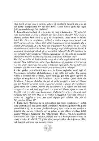 243
nëse thonë se nuk ishte i shenjtë, atëherë si mundet të besojnë ata se ai që
nuk është i shenjtë është Zot apo bir i Zotit? A nuk është e gjitha kjo veçse
fjalë pa mend dhe një farë dështimi?
3 - Imam Kurtubiu thotë në refuzimin e tij ndaj të krishterëve: “Ky uji në të
cilin pagëzoheni, a është i shenjtë apo nuk është i shenjtë? Nëse është i
shenjtë, atëherë kush është ai që e ka shenjtëruar? Nëse thoni se Allahu
është Ai i cili e ka shenjtëruar, atëherë u thuhet se nga e keni marrë vesh
këtë? Më pas, nëse ju e thoni këtë, atëherë refuzoheni me të kundërtën dhe u
thuhet: Përkundrazi, Ai e ka bërë atë të papastër. Nëse thoni se ne e kemi
shenjtëruar atë, atëherë ne themi: Kush jeni ju saqë të shenjtëroni diçka? A
mundet të shenjtërojë dikush që vet nuk është i shenjtë? Jo. Përkundrazi, ju
jeni mëkatarë dhe vazhdoni t’i shtoni mëkatet tuaj në çdo kohë. Si mundet të
shenjtëroni të tjerët ndërkohë që ju nuk shenjtëroni dot veten tuaj?
Me këtë, ne dalim në konkluzionin se uji në të cilin pagëzoheni nuk është i
shenjtë. Nëse është kështu, atëherë pse kushtëzoni që pagëzimi të jetë me uji
e jo me urinë, ngase ajo nuk është e papastër sipas jush. Nuk ka ndryshim
ndërmjet ujit dhe urinës ngase secili prej tyre nuk është i shenjtë.”
4 - Sa i përket pretendimit të tyre se ai i cili nuk pagëzohet do të hyjë në
Xhehennem, Abdullah et-Terxhumani, i cili ishte një priftë dhe pastaj
Allahu e udhëzoi për te Islami, është përgjigju për këtë gjatë sqarimit të
prishjes së rregullave të fesë krishtere: “Atyre u thuhet: Çfarë thoni për
Ibrahimin, Is’hakun, Jakubin dhe për të gjithë profetët, a janë në Xhenet
apo jo? Patjetër që do të thonë se janë në Xhenet. Atëherë, atyre u thuhet:
Çfarë thoni për Ademin, Nuhun dhe pasardhësit e tij, ngase ata nuk janë
rrethprerë e as nuk janë pagëzuar? Ata janë në Xhenet sipas teksteve të
Ungjilleve të tyre dhe sipas konsensusit të dijetarëve të tyre. Ata nuk kanë
përgjigje fare për këtë. Dije se ky rregull i pagëzimit është nga shpikjet e
rreme në Ungjillet e tyre. Ata kanë shpifur për Allahun dhe për të
Dërguarin e Tij Isa ‫ﷺ‬.”
5 - Fjala e tyre: “Ne besojmë në një pagëzim për faljen e mëkateve.” - është
fjalë kontradiktore me fjalën e tyre se mëkati i Ademit ka përfshirë të gjithë
pasardhësit e tij, se ata nuk çlirohen dot prej tyre vetëm se me vrasjen e
Krishtit dhe me ato vështirësi që ka kaluar ai, për shkak të cilave është
quajtur ‘Qengji i Perëndisë’ dhe ‘Shpëtimtari i Botës’. Pra, nëse pagëzimi
është motiv për faljen e mëkatit, atëherë ata vet e kanë pranuar se nuk ka
nevoj të vritet Krishti ‫ﷺ‬. Të gjitha këto janë pakujdesi dhe injoranca. Këto
nuk burojnë vetëm se nga mosperceptimi.
 