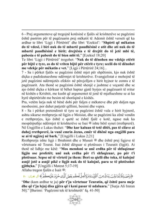 244
6 - Prej argumenteve që tregojnë kotësinë e fjalës së krishterëve se pagëzimi
është pastrim për të pagëzuarin prej mëkatit të Ademit është verseti që ka
ardhur te libri ‘Ligji i Përtërirë’ dhe libri ‘Ezekiel’: “Shpirti që mëkaton
do të vdesë, i biri nuk do të mbartë paudhësinë e atit dhe ati nuk do të
mbartë paudhësinë e birit; drejtësia e të drejtit do të jetë mbi të,
pabesia e të pabesit do të bien mbi të.” [Ezekiel 18;20]
Te libri ‘Ligji i Përtërirë’ tregohet: “Nuk do të dënohen me vdekje etërit
për bijtë e tyre, as do të vriten bijtë për etërit e tyre; secili do të dënohet
me vdekje për mëkatin e vet.” [Ligji i Përtërirë 24;16]...
7 - Sa i përket fjalës se pagëzimi është mjet për shpëtimin, kjo nuk është
diçka e padiskutueshme ndërmjet të krishterëve. Evangjelistat e mohojnë të
jetë pagëzimi ndërmjetës efektiv në përcjelljen e hirit hyjnor te zemra e të
pagëzuarit. Ata thonë se pagëzimi është shenjë e jashtme e veçantë dhe se
ajo është diçka e kërkuar të bëhet haptaz gjatë hyrjes së pagëzuarit të rritur
në kishën e Krishtit, me kusht që argumentet të jenë të mjaftueshme se ai ka
hyrë shpirtërisht me besim në shorëqinë e kishës.
Pra, vetëm larja nuk të bënë dobi për faljen e mëkateve dhe për daljen nga
mosbesimi, por duhet patjetër qëllimi, besimi dhe vepra.
8 - Sa i përket pretendimit të tyre se pagëzimi është vula e hirit hyjnorë,
ashtu sikurse rrethprerja në ligjin e Moisiut, dhe se pagëzimi ka zënë vendin
e rrethprerjes, kjo është e qartë se është fjalë e kotë, ngase nuk ka
mospërputhje ndërmjet të krishterëve se Isai ‫ﷺ‬ ishte bërë synet (rrethprerë).
Në Ungjillin e Lukas thuhet: “Dhe kur kaluan të tetë ditët, pas të cilave ai
duhej rrethprerë, ia vunë emrin Jezus, emër të dhënë nga engjëlli para
se ai të ngjizej në bark.” [Ungjilli i Lukas 2;21]
Rrethprerja ishte ligji i Ibrahimit dhe e Musait ‫ﷺ‬ dhe është prej ligjeve të
vërtetuara në Teurat. Isai është dërguar si plotësues i Teuratit (ligjit). Ai
thotë në lidhje me këtë: “Mos mendoni se unë erdha për të shfuqizuar
ligjin ose profetët; unë nuk erdha për t'i shfuqizuar, po për t'i
plotësuar. Sepse në të vërtetë ju them: Deri sa qielli dhe toka, të kalojnë
asnjë jotë a asnjë pikë e ligjit nuk do të kalojnë, para se të plotësohet
gjithçka.” [Ungjilli i Mateut 5;17-19]
Allahu tregon fjalën e Isait ‫ﷺ‬:
‫ﭐ‬‫ﱡ‬
‫ﲚ‬
‫ﲛ‬
‫ﲜ‬
‫ﲝ‬
‫ﲞ‬
‫ﲟ‬
‫ﲠ‬
‫ﲡ‬
‫ﲢ‬
‫ﲣ‬
‫ﲤ‬
‫ﲥ‬
‫ﲦ‬
‫ﱠ‬
:‫ران‬‫م‬
‫ع‬ ‫آل‬
٥٠
“Dhe (kam ardhur te ju) për t’ju vërtetuar Teuratin, që është para meje
dhe që t’ju lejoj disa gjëra që i keni pasur të ndaluara.” [Surja Ali Imran
50].” [Burimi: ‘Pagëzimi tek të krishterët’ fq. 41-50]
 