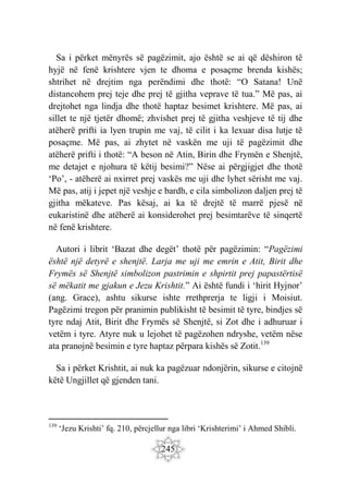 245
Sa i përket mënyrës së pagëzimit, ajo është se ai që dëshiron të
hyjë në fenë krishtere vjen te dhoma e posaçme brenda kishës;
shtrihet në drejtim nga perëndimi dhe thotë: “O Satana! Unë
distancohem prej teje dhe prej të gjitha veprave të tua.” Më pas, ai
drejtohet nga lindja dhe thotë haptaz besimet krishtere. Më pas, ai
sillet te një tjetër dhomë; zhvishet prej të gjitha veshjeve të tij dhe
atëherë prifti ia lyen trupin me vaj, të cilit i ka lexuar disa lutje të
posaçme. Më pas, ai zhytet në vaskën me uji të pagëzimit dhe
atëherë prifti i thotë: “A beson në Atin, Birin dhe Frymën e Shenjtë,
me detajet e njohura të këtij besimi?” Nëse ai përgjigjet dhe thotë
‘Po’, - atëherë ai nxirret prej vaskës me uji dhe lyhet sërisht me vaj.
Më pas, atij i jepet një veshje e bardh, e cila simbolizon daljen prej të
gjitha mëkateve. Pas kësaj, ai ka të drejtë të marrë pjesë në
eukaristinë dhe atëherë ai konsiderohet prej besimtarëve të sinqertë
në fenë krishtere.
Autori i librit ‘Bazat dhe degët’ thotë për pagëzimin: “Pagëzimi
është një detyrë e shenjtë. Larja me uji me emrin e Atit, Birit dhe
Frymës së Shenjtë simbolizon pastrimin e shpirtit prej papastërtisë
së mëkatit me gjakun e Jezu Krishtit.” Ai është fundi i ‘hirit Hyjnor’
(ang. Grace), ashtu sikurse ishte rrethprerja te ligji i Moisiut.
Pagëzimi tregon për pranimin publikisht të besimit të tyre, bindjes së
tyre ndaj Atit, Birit dhe Frymës së Shenjtë, si Zot dhe i adhuruar i
vetëm i tyre. Atyre nuk u lejohet të pagëzohen ndryshe, vetëm nëse
ata pranojnë besimin e tyre haptaz përpara kishës së Zotit.139
Sa i përket Krishtit, ai nuk ka pagëzuar ndonjërin, sikurse e citojnë
këtë Ungjillet që gjenden tani.
139
‘Jezu Krishti’ fq. 210, përcjellur nga libri ‘Krishterimi’ i Ahmed Shibli.
 