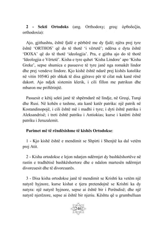246
2 - Sekti Ortodoks (ang. Orthodoxy; greq: ὀρθοδοξία,
orthodoxía):
Ajo, gjithashtu, është fjalë e përbërë me dy fjalë; njëra prej tyre
është ‘ORTHOS’ që do të thotë ‘i vërtetë’; ndërsa e dyta është
‘DOXA’ që do të thotë ‘ideologjia’. Pra, e gjitha ajo do të thotë
‘Ideologjia e Vërtetë’. Kisha e tyre quhet ‘Kisha Lindore’ apo ‘Kisha
Greke’, sepse shumica e pasuesve të tyre janë nga romakët lindor
dhe prej vendeve lindore. Kjo kishë është ndarë prej kishës katolike
në vitin 1054G për shkak të disa gjërave për të cilat nuk kanë rënë
dakort. Ajo ndjek sistemin klerik, i cili fillon me patrikun dhe
mbaron me priftërinjtë.
Pasuesit e këtij sekti janë të shpërndarë në lindje, në Greqi, Turqi
dhe Rusi. Në kohën e tashme, ata kanë katër patrika: një patrik në
Kostandinopojë, i cili është më i madhi i tyre; i dyti është patriku i
Aleksandrisë; i treti është patriku i Antiokias; kurse i katërti është
patriku i Jeruzalemit.
Parimet më të rëndësishme të kishës Ortodokse:
1 - Kjo kishë është e mendimit se Shpirti i Shenjtë ka dal vetëm
prej Atit.
2 - Kisha ortodokse e lejon ndarjen ndërmjet dy bashkëshortëve në
rastin e tradhëtisë bashkëshortore dhe e ndalon martesën ndërmjet
divorcuesit dhe të divorcuarës.
3 - Disa kisha ortodokse janë të mendimit se Krishti ka vetëm një
natyrë hyjnore, kurse kishat e tjera pretendojnë se Krishti ka dy
natyra: një natyrë hyjnore, sepse ai është bir i Perëndisë; dhe një
natyrë njerëzore, sepse ai është bir njeriu. Kështu që u grumbulluan
 