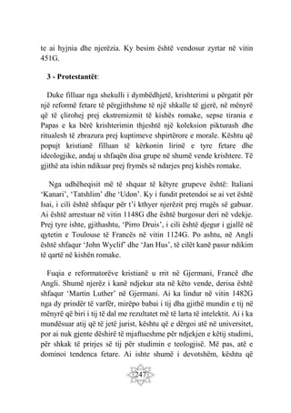 247
te ai hyjnia dhe njerëzia. Ky besim është vendosur zyrtar në vitin
451G.
3 - Protestantët:
Duke filluar nga shekulli i dymbëdhjetë, krishterimi u përgatit për
një reformë fetare të përgjithshme të një shkalle të gjerë, në mënyrë
që të çlirohej prej ekstremizmit të kishës romake, sepse tirania e
Papas e ka bërë krishterimin thjeshtë një koleksion pikturash dhe
ritualesh të zbrazura prej kuptimeve shpirtërore e morale. Kështu që
popujt kristianë filluan të kërkonin lirinë e tyre fetare dhe
ideologjike, andaj u shfaqën disa grupe në shumë vende krishtere. Të
gjithë ata ishin ndikuar prej frymës së ndarjes prej kishës romake.
Nga udhëheqisit më të shquar të këtyre grupeve është: Italiani
‘Kanari’, ‘Tatshlim’ dhe ‘Udon’. Ky i fundit pretendoi se ai vet është
Isai, i cili është shfaqur për t’i kthyer njerëzit prej rrugës së gabuar.
Ai është arrestuar në vitin 1148G dhe është burgosur deri në vdekje.
Prej tyre ishte, gjithashtu, ‘Pirro Druis’, i cili është djegur i gjallë në
qytetin e Toulouse të Francës në vitin 1124G. Po ashtu, në Angli
është shfaqur ‘John Wyclif’ dhe ‘Jan Hus’, të cilët kanë pasur ndikim
të qartë në kishën romake.
Fuqia e reformatorëve kristianë u rrit në Gjermani, Francë dhe
Angli. Shumë njerëz i kanë ndjekur ata në këto vende, derisa është
shfaqur ‘Martin Luther’ në Gjermani. Ai ka lindur në vitin 1482G
nga dy prindër të varfër, mirëpo babai i tij dha gjithë mundin e tij në
mënyrë që biri i tij të dal me rezultatet më të larta të intelektit. Ai i ka
mundësuar atij që të jetë jurist, kështu që e dërgoi atë në universitet,
por ai nuk gjente dëshirë të mjaftueshme për ndjekjen e këtij studimi,
për shkak të prirjes së tij për studimin e teologjisë. Më pas, atë e
dominoi tendenca fetare. Ai ishte shumë i devotshëm, kështu që
 
