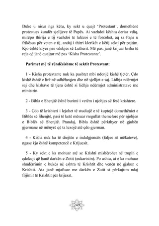 249
Duke u nisur nga këtu, ky sekt u quajt ‘Protestant’, domethënë
protestues kundër sjelljeve të Papës. Ai vazhdoi kështu derisa vdiq,
mirëpo thirrja e tij vazhdoi të lulëzoi e të forcohet, aq sa Papa u
frikësua për veten e tij, andaj i thirri klerikët e këtij sekti për pajtim.
Kjo është kryer pas vdekjes së Lutherit. Më pas, janë krijuar kisha të
reja që janë quajtur më pas ‘Kisha Protestante’.
Parimet më të rëndësishme të sektit Protestant:
1 - Kisha protestante nuk ka pushtet mbi ndonjë kishë tjetër. Çdo
kishë është e lirë në udhëheqjen dhe në sjelljet e saj. Lidhja ndërmjet
saj dhe kishave të tjera është si lidhja ndërmjet administratave me
ministrin.
2 - Bibla e Shenjtë është burimi i vetëm i njohjes së fesë krishtere.
3 - Çdo të krishteri i lejohet të studiojë e të kuptojë domethëniet e
Biblës së Shenjtë, pasi të ketë mësuar rregullat themelore për njohjen
e Biblës së Shenjtë. Prandaj, Bibla është përkthyer në gjuhën
gjermane në mënyrë që ta lexojë atë çdo gjerman.
4 - Kisha nuk ka të drejtën e indulgjencës (faljes së mëkateve),
ngase kjo është kompetencë e Krijuesit.
5 - Ky sekt e ka mohuar atë se Krishti mishërohet në trupin e
çdokujt që hanë darkën e Zotit (eukaristin). Po ashtu, ai e ka mohuar
shndërrimin e bukës në eshtra të Krishtit dhe venën në gjakun e
Krishtit. Ata janë mjaftuar me darkën e Zotit si përkujtim ndaj
flijimit të Krishtit për krijesat.
 
