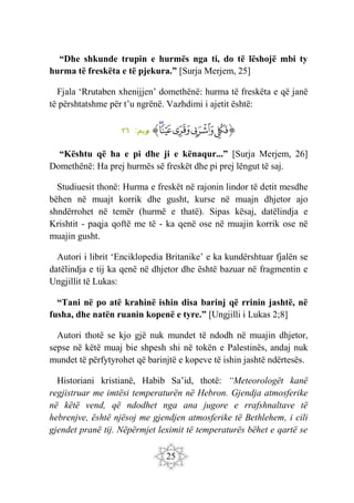 25
“Dhe shkunde trupin e hurmës nga ti, do të lëshojë mbi ty
hurma të freskëta e të pjekura.” [Surja Merjem, 25]
Fjala ‘Rrutaben xhenijjen’ domethënë: hurma të freskëta e që janë
të përshtatshme për t’u ngrënë. Vazhdimi i ajetit është:
‫ﭐ‬‫ﱡ‬‫ﭐ‬
‫ﱁ‬
‫ﱂ‬
‫ﱃ‬
‫ﱄ‬
‫ﱅ‬
‫ﱠ‬
:‫ريم‬
‫م‬
٢٦
“Kështu që ha e pi dhe ji e kënaqur...” [Surja Merjem, 26]
Domethënë: Ha prej hurmës së freskët dhe pi prej lëngut të saj.
Studiuesit thonë: Hurma e freskët në rajonin lindor të detit mesdhe
bëhen në muajt korrik dhe gusht, kurse në muajn dhjetor ajo
shndërrohet në temër (hurmë e thatë). Sipas kësaj, datëlindja e
Krishtit - paqja qoftë me të - ka qenë ose në muajin korrik ose në
muajin gusht.
Autori i librit ‘Enciklopedia Britanike’ e ka kundërshtuar fjalën se
datëlindja e tij ka qenë në dhjetor dhe është bazuar në fragmentin e
Ungjillit të Lukas:
“Tani në po atë krahinë ishin disa barinj që rrinin jashtë, në
fusha, dhe natën ruanin kopenë e tyre.” [Ungjilli i Lukas 2;8]
Autori thotë se kjo gjë nuk mundet të ndodh në muajin dhjetor,
sepse në këtë muaj bie shpesh shi në tokën e Palestinës, andaj nuk
mundet të përfytyrohet që barinjtë e kopeve të ishin jashtë ndërtesës.
Historiani kristianë, Habib Sa’id, thotë: “Meteorologët kanë
regjistruar me imtësi temperaturën në Hebron. Gjendja atmosferike
në këtë vend, që ndodhet nga ana jugore e rrafshnaltave të
hebrenjve, është njësoj me gjendjen atmosferike të Bethlehem, i cili
gjendet pranë tij. Nëpërmjet leximit të temperaturës bëhet e qartë se
 