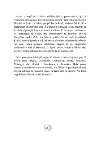 251
Arsya e logjikës i thërret udhëheqësit e protestantëve që t’i
rishikojnë këto çështje kryesore, ngase burimi i tyre nuk është Libri i
Shenjtë, as fjalët e Krishtit, por për burim kanë judaistin Pal, i cili ka
pretenduar krishterimin dhe i ka dhënë një imazhë të keq mësimit të
Krishtit nëpërmjet futjes së shumë traditave të farisenjve, mësimeve
të Testamentit të Vjetër, dhe absurditeteve të Talmudit dhe të
filozofëve stoikë. Pali i ka bërë të gjitha këto në emër të zotërisë
Krisht, kurse dijetarët e të krishterëve, sidomos protestantët, mbetën
me duar lidhur përpara mësimeve pagane të tij, megjithëse
besimtarët e parë të krishterë, si: Pjetri, Arius, e deri te Rinani dhe
Tolstoy, i kanë refuzuar këto mendime që ka hedhur Pali.
Sekti protestant është përhapur në shumë vende evropiane, prej të
cilave është Anglia, Gjermania, Danimarka, Zvicra, Hollanda,
Norvegjia dhe Shtetet e Bashkuara të Amerikës. Duke pasur
parasysh mundësitë e tyre të mëdha, ata filluan të pushtojnë shumë
fortesa katolike në Sudanin jugor, në Kinë dhe në Japoni. Ata kanë
ungjillëzues dhe në vendet islamike.
 