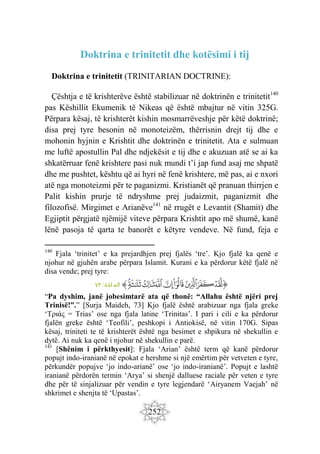 252
Doktrina e trinitetit dhe kotësimi i tij
Doktrina e trinitetit (TRINITARIAN DOCTRINE):
Çështja e të krishterëve është stabilizuar në doktrinën e trinitetit140
pas Këshillit Ekumenik të Nikeas që është mbajtur në vitin 325G.
Përpara kësaj, të krishterët kishin mosmarrëveshje për këtë doktrinë;
disa prej tyre besonin në monoteizëm, thërrisnin drejt tij dhe e
mohonin hyjnin e Krishtit dhe doktrinën e trinitetit. Ata e sulmuan
me luftë apostullin Pal dhe ndjekësit e tij dhe e akuzuan atë se ai ka
shkatërruar fenë krishtere pasi nuk mundi t’i jap fund asaj me shpatë
dhe me pushtet, kështu që ai hyri në fenë krishtere, më pas, ai e nxori
atë nga monoteizmi për te paganizmi. Kristianët që pranuan thirrjen e
Palit kishin prurje të ndryshme prej judaizmit, paganizmit dhe
filozofisë. Mirgimet e Arianëve141
në rrugët e Levantit (Shamit) dhe
Egjiptit përgjatë njëmijë viteve përpara Krishtit apo më shumë, kanë
lënë pasoja të qarta te banorët e këtyre vendeve. Në fund, feja e
140
Fjala ‘trinitet’ e ka prejardhjen prej fjalës ‘tre’. Kjo fjalë ka qenë e
njohur në gjuhën arabe përpara Islamit. Kurani e ka përdorur këtë fjalë në
disa vende; prej tyre:
‫ﭐ‬‫ﱡ‬
‫ﱻ‬
‫ﱼ‬
‫ﱽ‬
‫ﱾ‬
‫ﱿ‬
‫ﲀ‬
‫ﲁ‬
‫ﲂ‬
‫ﲃ‬
‫ﱠ‬
:‫ائدة‬ ‫الم‬
٧٣
“Pa dyshim, janë jobesimtarë ata që thonë: “Allahu është njëri prej
Trinisë!”.” [Surja Maideh, 73] Kjo fjalë është arabizuar nga fjala greke
‘Τριάς = Trias’ ose nga fjala latine ‘Trinitas’. I pari i cili e ka përdorur
fjalën greke është ‘Teofili’, peshkopi i Antiokisë, në vitin 170G. Sipas
kësaj, triniteti te të krishterët është nga besimet e shpikura në shekullin e
dytë. Ai nuk ka qenë i njohur në shekullin e parë.
141
[Shënim i përkthyesit]: Fjala ‘Arian’ është term që kanë përdorur
popujt indo-iranianë në epokat e hershme si një emërtim për vetveten e tyre,
përkundër popujve ‘jo indo-arianë’ ose ‘jo indo-iranianë’. Popujt e lashtë
iranianë përdorën termin ‘Arya’ si shenjë dalluese raciale për veten e tyre
dhe për të sinjalizuar për vendin e tyre legjendarë ‘Airyanem Vaejah’ në
shkrimet e shenjta të ‘Upastas’.
 