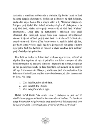 253
Arianëve u stabilizua në besimin e trinitetit. Ky besim thotë se Zoti
ka qenë përpara ekzistencës, kështu që ai dëshiroi të njoh krijesën,
andaj dhe krijoi botën dhe e quajti veten e tij ‘Brahma’ (Krijuesi).
Më pas, prej tij doli Zoti i dytë, në mënyrë që ai të përkujdeset e ta
ruaj këtë botë, kështu që e quajti veten e tij në këtë fazë ‘Vishnu’
(Furnizuesi). Duke qenë se përfundimi i krijesave ishte drejt
shterimit dhe mbarimit, ngase bota nuk ekziston përgjithmonë
sikurse Krijuesi, atëherë prej tij doli Zoti i tretë dhe në këtë fazë ai e
quajti veten e tij ‘Shiva’ (The Auspicious). Ai realisht është një Zot,
por ka tri cilësi vetore; secili nga këta përfaqëson një qenie të ndarë
nga tjetra. Nuk ka dyshim se banorët e atyre vendeve janë ndikuar
prej kësaj shprehje primitive.
Kur Pali ka dashur ta luftoi fenë krishtere nga brenda, atëherë ai
shpiku disa kuptime të reja të përafërta me këto koncepte, të cila
konsideroheshin në atë kohë si kulmi i mendimit të njeriut, kështu që
ai futi paganizmin hindu në fenë krishtere, në mënyrë që ta nxjerrë
atë nga fetë monoteiste. Disa prej studiuesve janë të mendimit se feja
krishtere është ndikuar prej besimeve babilonase, të cilët besonin në
tri Zota. Ata janë:
1. Zoti i qiellit, tokës dhe i detit.
2. Zoti i diellit dhe i hënës.
3. Zoti i drejtësisë dhe i ligjit.
Habib Sa’id thotë: “Ky besim ishte i përhapur te fetë më të
rëndësishme pagane në kohët e hershme dhe të tashme. Te Fenikasit
(ang. Phoenicia), në çdo qendër prej qendrave të kolonizuara të tyre
ka pasur tri Zota. Arkeologët kanë gjetur në Byblos një trinitet.”
 
