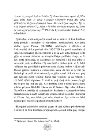256
sikurse ka paraprirë në urtësinë e Tij të amshueshme, ngase në fillim
fjala ishte Zoti. Ai është i krijuar nëpërmjet trupit dhe është
njëkohësisht Krijues nëpërmjet Vetes. Ai e ka krijuar trupin e Tij. Ai
e ka krijuar nënën e Tij. Nëna e Tij ishte njerëzore përpara tij, kurse
Ai ishte hyjni përpara saj.”148
Pikërisht ky është avatari (AWATAR)
te hinduistët.
Gjithashtu, studiuesit janë të mendimit se triniteti në fenë krishtere
është produkt i mendimit të platonizmit bashkëkohorë. Kjo është
kështu ngase Platoni (PLOTIN), udhëheqësi i shkollës së
Aleksandrisë që ka qenë në vitin 205-270G, ka qenë i mendimit në
lidhje me universin dhe me fillimin e tij se Zoti është krijuesi i çdo
gjëje; se Ai nuk cilësohet me ndonjë cilësi prej cilësive të reja; se Ai
nuk është substancë, as aksidencë; se mendimi i Tij nuk është si
mendimi i jonë; se dëshira e Tij nuk është si dëshira jonë; se Ai është
i cilësuar me çdo cilësi të përsosur ashtu sikurse i takon Atij; se Ai i
dhuron gjërave mirësinë e ekzistencës, kurse Ai nuk ka nevojë për
dikënd që ta sjellë në ekszistencë; se gjëja e parë që ka buruar prej
këtij Krijuesi është ‘logjika’, kurse prej ‘logjikës’ ka dal ‘shpirti’ i
cili është njësi i shpirtave. Ai thotë se prej kësaj trinie buron çdo gjë
dhe se prej saj lind çdo gjë. Kjo doktrinë ishte e njohur para shumë
kohësh përpara Këshillit Ekumenik të Nikeas. Kjo ishte doktrina
filozofike e shkollës së Aleksandrisë. Patriarku i Aleksandrisë ishte
përkrahësin më i madh i doktrinës së trinitetit në Këshillin Ekumenik
të Nikeas. Pra, nuk është çudi nëse themi se feja krishtere është
ndikuar prej filozofisë platonike bashkëkohore.
Sidoqoftë, çfarëdolloj drejtimi pagan të ketë ndikuar për doktrinën
e trinitetit në fenë krishtere, prapëseprapë, ajo nuk është prej thirrjes
148
‘Ndërmjet Islamit dhe Krishterimit’ fq. 83-84.
 