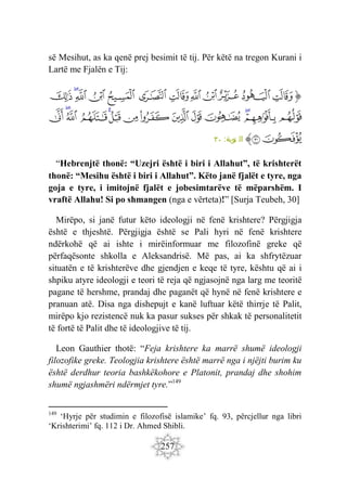 257
së Mesihut, as ka qenë prej besimit të tij. Për këtë na tregon Kurani i
Lartë me Fjalën e Tij:
‫ﭐ‬‫ﱡ‬‫ﭐ‬
‫ﲋ‬
‫ﲌ‬
‫ﲍ‬
‫ﲎ‬
‫ﲏ‬
‫ﲐ‬
‫ﲑ‬
‫ﲒ‬
‫ﲓ‬
‫ﲔ‬
‫ﲕ‬
‫ﲖ‬
‫ﲗ‬
‫ﲘ‬
‫ﲙ‬
‫ﲚ‬
‫ﲛ‬
‫ﲜ‬
‫ﲝ‬
‫ﲞ‬
‫ﲟ‬
‫ﲠ‬
‫ﲡ‬
‫ﲢ‬
‫ﲣ‬
‫ﲤ‬
‫ﲥ‬
‫ﲦ‬
‫ﱠ‬
:‫توبة‬ ‫ال‬
٣٠
“Hebrenjtë thonë: “Uzejri është i biri i Allahut”, të krishterët
thonë: “Mesihu është i biri i Allahut”. Këto janë fjalët e tyre, nga
goja e tyre, i imitojnë fjalët e jobesimtarëve të mëparshëm. I
vraftë Allahu! Si po shmangen (nga e vërteta)!” [Surja Teubeh, 30]
Mirëpo, si janë futur këto ideologji në fenë krishtere? Përgjigja
është e thjeshtë. Përgjigja është se Pali hyri në fenë krishtere
ndërkohë që ai ishte i mirëinformuar me filozofinë greke që
përfaqësonte shkolla e Aleksandrisë. Më pas, ai ka shfrytëzuar
situatën e të krishterëve dhe gjendjen e keqe të tyre, kështu që ai i
shpiku atyre ideologji e teori të reja që ngjasojnë nga larg me teoritë
pagane të hershme, prandaj dhe paganët që hynë në fenë krishtere e
pranuan atë. Disa nga dishepujt e kanë luftuar këtë thirrje të Palit,
mirëpo kjo rezistencë nuk ka pasur sukses për shkak të personalitetit
të fortë të Palit dhe të ideologjive të tij.
Leon Gauthier thotë: “Feja krishtere ka marrë shumë ideologji
filozofike greke. Teologjia krishtere është marrë nga i njëjti burim ku
është derdhur teoria bashkëkohore e Platonit, prandaj dhe shohim
shumë ngjashmëri ndërmjet tyre.”149
149
‘Hyrje për studimin e filozofisë islamike’ fq. 93, përcjellur nga libri
‘Krishterimi’ fq. 112 i Dr. Ahmed Shibli.
 
