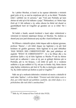 258
Sa i përket Mesihut, ai kurrë se ka sqaruar doktrinën e trinitetit
gjatë jetës së tij, as nuk ka sinjalizuar për të, as ka thënë: “Perëndia
është i përbërë me tri persona.” apo “Unë jam Perëndia që kam
zbritur në tokë që të fal mëkatet e juaja.” Përkundrazi, ai i bënte lutje
Zotit që t’i fali mëkatet e tij, ashtu sikurse ka thënë më shumë se
gjashtëdhjetë herë në Ungjillet që gjenden sot se ai është ‘bir i
Adamit’.
Në kohët e fundit, autorët krishterë e kanë ndjer vështirësinë e
vërtetimit të trinitetit nëpërmjet thirrjes së Mesihut. Ne shohim se
shumë prej tyre janë distancuar prej saj dhe e kanë kritikuar atë.
Në fillimet e shekullit njëzet, është shquar ndër ta dijetari gjerman,
profesor ‘Harnic’, i cili është shquar me ligjëratat e tij për fenë
krishtere në gjuhën gjermane. Këto ligjërata të tij janë mbledhur
‘DAS WESEN DES CHRISTENTUMS’ dhe janë përkthyer në
anglisht ‘WHAT IS CHRISTIANITY?’. Ai e ka filluar dhe e ka
përsëritur fjalën e tij në këto ligjërata se Mesihu ‫ﷺ‬ nuk ka thirrur
kurrë për te adhurimi i vetes së tij, por ai gjithnjë thërriste për te
Perëndia, për te Ati Krijues, i cili është në qiell. Ai e vendoste
urdhërin e tij pas urdhërit të Tij, më pas iu bindte Atij, bënte durim
ndaj llojlloj vështirësive për hirë të Tij dhe iu dorëzonte caktimit të
Tij. Ky është realiteti që shohim se janë te Ungjillet.150
Ndër ata që e mohonin doktrinën e trinitetit në mesin e shekullit të
tretë ishte ‘Spilios’, i cili ka thënë: “Triniteti nuk është diçka reale te
Zoti, por është thjesht një publikim i jashtëm. Ajo është diçka e re e
përkohshme dhe nuk është e amshueshme.”
150
Shih: fq. 147, botuar në New York në vitin 1912G.
 