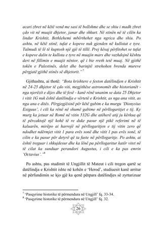 26
acari zbret në këtë vend me sasi të bollshme dhe se shiu i madh zbret
çdo vit në muajit dhjetor, janar dhe shkurt. Në stinën në të cilën ka
lindur Krishtit, Bethlehemi mbërthehet nga ngrica dhe shiu. Po
ashtu, në këtë stinë, tufat e kopeve nuk gjenden në kullotat e tyre.
Talmudi të lë të kuptosh një gjë të tillë. Prej kësaj përfitohet se tufat
e kopeve dalin te kullota e tyre në muajin mars dhe vazhdojnë kështu
deri në fillimin e muajit nëntor, që i bie rreth tetë muaj. Në gjithë
tokën e Palestinës, delet dhe barinjtë strehohen brenda mureve
përgjatë gjithë stinës së dhjetorit.”7
Gjithashtu, ai thotë: “Bota krishtere e feston datëlindjen e Krishtit
në 24-25 dhjetor të çdo viti, megjithëse astronomët dhe historianët -
nga njerëzit e dijes dhe të fesë - kanë rënë unanim se data 25 Dhjetor
i vitit 1G nuk është datëlindja e vërtetë e Krishtit, as nga ana vitit, as
nga ana e ditës. Përgjegjësinë për këtë gabim e ka murgu ‘Dionysius
Exiguus’, i cili ka rënë në shumë gabime në përllogaritjet e tij. Ky
murg ka jetuar në Romë në vitin 532G dhe atëherë atij ju kërkua që
të përcaktojë një kohë të re duke pasur një pikë referimi në të
kaluarën, mirëpo ai harrojë në përllogaritjen e tij vitin zero që
ndodhet ndërmjet vitit 1 para erës sonë dhe vitit 1 pas erës sonë, të
cilin e ka pasur për detyrë që ta fuste në përllogaritje. Po ashtu, ai
është treguar i shkujdesur dhe ka lënë pa përllogaritur katër vitet në
të cilat ka sunduar perandori Augustus, i cili e ka pas emrin
‘Octavius’.”8
Po ashtu, pas studimit të Ungjillit të Mateut i cili tregon qartë se
datëlindja e Krishtit ishte në kohën e ‘Herod’, studiuesit kanë arritur
në përfundimin se kjo gjë ka qenë përpara datëlindjes së zyrtarizuar
7
‘Pasqyrime historike të përmendura në Ungjill’ fq. 33-34.
8
‘Pasqyrime historike të përmendura në Ungjill’ fq. 32.
 