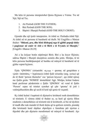 260
Me këto tri persona interpretohet Qenia Hyjnore e Vetme. Tre në
Një; Një në Tre.
1. Ati Perëndi (GOD THE FATHER).
2. Biri Perëndi (GOD THE SON).
3. Shpirti i Shenjtë Perëndi (GOD THE HOLY CHOST).
Gjendet dhe një tjetër interpretim. Ai është se: Perëndia është Një.
Ai është në tri persona të barabartë në thelb. Në Ungjillin e Mateut
thuhet: “Shkoni, pra, dhe bëni dishepuj nga të gjithë popujt duke
i pagëzuar në emër të Atit e të Birit e të Frymës së Shenjtë,”
[Ungjilli i Mateut 28;19]
Ati e ka krijuar botën nëpërmjet Birit; Biri e ka kryer flijimin;
ndërsa Shpirti i Shenjtë shenjtëron zemrën dhe jetën. Mirëpo, të tri
këto persona bashkëpunojnë së bashku në mënyrë të barabartë në të
gjitha veprat hyjnore.
Fjala ‘QNOMA’ (sirianisht: ‫ܣܘܪܝܝܐ‬ = qnoma; në greqishten e
vjetër: ὑπόστᾰσις = hypóstasis) është fjalë sirianike (ang. syriac) që
do të thotë ‘person themelor’ ose ‘person kryesor’, ajo është njësoj
me fjalën greke ‘NOMOS’ domethënë: ligji. Mirëpo, kishat lindore
kanë preferuar përdorimin e fjalës ‘QNOMA’ në vend të fjalës
‘Person’ sepse në trinitet synohet që çdo ‘qnoma’ të jetë i
vetëmjaftueshëm dhe që secili të ketë një qenie të veçantë.
Ky është kulmi i kuptimit të dijetarëve krishterë rreth domethënies
së trinitetit. E vërteta është të thuhet se, sa herë që njeriu fillon
studimin e domethënies së trinitetit tek të krishterët, ai bie në dyshim
të madh dhe nuk mundet të thotë diçka që ta qetëson zemrën, prandaj
dhe kristianët kanë shpikur shprehjen e famshme për njeriun e
thjeshtë dhe për dijetarin mendimtarë në mënyrë të barabartë. Ajo
 