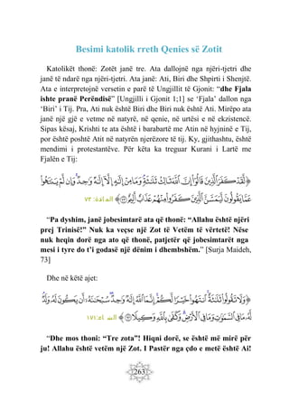 263
Besimi katolik rreth Qenies së Zotit
Katolikët thonë: Zotët janë tre. Ata dallojnë nga njëri-tjetri dhe
janë të ndarë nga njëri-tjetri. Ata janë: Ati, Biri dhe Shpirti i Shenjtë.
Ata e interpretojnë versetin e parë të Ungjillit të Gjonit: “dhe Fjala
ishte pranë Perëndisë” [Ungjilli i Gjonit 1;1] se ‘Fjala’ dallon nga
‘Biri’ i Tij. Pra, Ati nuk është Biri dhe Biri nuk është Ati. Mirëpo ata
janë një gjë e vetme në natyrë, në qenie, në urtësi e në ekzistencë.
Sipas kësaj, Krishti te ata është i barabartë me Atin në hyjninë e Tij,
por është poshtë Atit në natyrën njerëzore të tij. Ky, gjithashtu, është
mendimi i protestantëve. Për këta ka treguar Kurani i Lartë me
Fjalën e Tij:
‫ﭐ‬‫ﱡ‬‫ﭐ‬
‫ﱻ‬
‫ﱼ‬
‫ﱽ‬
‫ﱾ‬
‫ﱿ‬
‫ﲀ‬
‫ﲁ‬
‫ﲂ‬
‫ﲃ‬
‫ﲄ‬
‫ﲅ‬
‫ﲆ‬
‫ﲇ‬
‫ﲈ‬
‫ﲉ‬
‫ﲊ‬
‫ﲋ‬
‫ﲌ‬
‫ﲍ‬
‫ﲎ‬
‫ﲏ‬
‫ﲐ‬
‫ﲑ‬
‫ﲒ‬
‫ﲓ‬
‫ﲔ‬
‫ﲕ‬
‫ﲖ‬
‫ﱠ‬
:‫ائدة‬ ‫الم‬
٧٣
“Pa dyshim, janë jobesimtarë ata që thonë: “Allahu është njëri
prej Trinisë!” Nuk ka veçse një Zot të Vetëm të vërtetë! Nëse
nuk heqin dorë nga ato që thonë, patjetër që jobesimtarët nga
mesi i tyre do t’i godasë një dënim i dhembshëm.” [Surja Maideh,
73]
Dhe në këtë ajet:
‫ﭐﱡ‬
‫ﱠ‬
‫ﱡ‬
‫ﱢ‬
‫ﱣ‬
‫ﱤ‬
‫ﱥ‬
‫ﱦ‬
‫ﱧ‬
‫ﱨ‬
‫ﱩ‬
‫ﱪ‬
‫ﱫ‬
‫ﱬ‬
‫ﱭ‬
‫ﱮ‬
‫ﱯ‬
‫ﱰ‬
‫ﱱ‬
‫ﱲ‬
‫ﱳ‬
‫ﱴ‬
‫ﱵ‬
‫ﱶ‬
‫ﱷ‬
‫ﱸ‬
‫ﱹ‬
‫ﱺ‬
‫ﱻ‬
‫ﱼ‬
‫ﱽ‬
‫ﱾ‬
‫ﱠ‬
:‫اء‬ ‫س‬
‫ن‬ ‫ال‬
١٧١
“Dhe mos thoni: “Tre zota”! Hiqni dorë, se është më mirë për
ju! Allahu është vetëm një Zot. I Pastër nga çdo e metë është Ai!
 