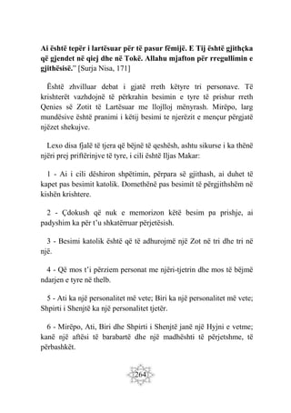 264
Ai është tepër i lartësuar për të pasur fëmijë. E Tij është gjithçka
që gjendet në qiej dhe në Tokë. Allahu mjafton për rregullimin e
gjithësisë.” [Surja Nisa, 171]
Është zhvilluar debat i gjatë rreth këtyre tri personave. Të
krishterët vazhdojnë të përkrahin besimin e tyre të prishur rreth
Qenies së Zotit të Lartësuar me llojlloj mënyrash. Mirëpo, larg
mundësive është pranimi i këtij besimi te njerëzit e mençur përgjatë
njëzet shekujve.
Lexo disa fjalë të tjera që bëjnë të qeshësh, ashtu sikurse i ka thënë
njëri prej priftërinjve të tyre, i cili është Iljas Makar:
1 - Ai i cili dëshiron shpëtimin, përpara së gjithash, ai duhet të
kapet pas besimit katolik. Domethënë pas besimit të përgjithshëm në
kishën krishtere.
2 - Çdokush që nuk e memorizon këtë besim pa prishje, ai
padyshim ka për t’u shkatërruar përjetësish.
3 - Besimi katolik është që të adhurojmë një Zot në tri dhe tri në
një.
4 - Që mos t’i përziem personat me njëri-tjetrin dhe mos të bëjmë
ndarjen e tyre në thelb.
5 - Ati ka një personalitet më vete; Biri ka një personalitet më vete;
Shpirti i Shenjtë ka një personalitet tjetër.
6 - Mirëpo, Ati, Biri dhe Shpirti i Shenjtë janë një Hyjni e vetme;
kanë një aftësi të barabartë dhe një madhështi të përjetshme, të
përbashkët.
 