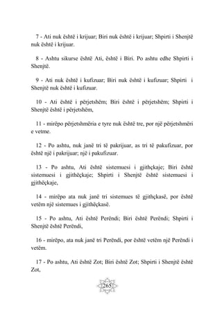 265
7 - Ati nuk është i krijuar; Biri nuk është i krijuar; Shpirti i Shenjtë
nuk është i krijuar.
8 - Ashtu sikurse është Ati, është i Biri. Po ashtu edhe Shpirti i
Shenjtë.
9 - Ati nuk është i kufizuar; Biri nuk është i kufizuar; Shpirti i
Shenjtë nuk është i kufizuar.
10 - Ati është i përjetshëm; Biri është i përjetshëm; Shpirti i
Shenjtë është i përjetshëm,
11 - mirëpo përjetshmëria e tyre nuk është tre, por një përjetshmëri
e vetme.
12 - Po ashtu, nuk janë tri të pakrijuar, as tri të pakufizuar, por
është një i pakrijuar; një i pakufizuar.
13 - Po ashtu, Ati është sistemuesi i gjithçkaje; Biri është
sistemuesi i gjithëçkaje; Shpirti i Shenjtë është sistemuesi i
gjithëçkaje,
14 - mirëpo ata nuk janë tri sistemues të gjithçkasë, por është
vetëm një sistemues i gjithëçkasë.
15 - Po ashtu, Ati është Perëndi; Biri është Perëndi; Shpirti i
Shenjtë është Perëndi,
16 - mirëpo, ata nuk janë tri Perëndi, por është vetëm një Perëndi i
vetëm.
17 - Po ashtu, Ati është Zot; Biri është Zot; Shpirti i Shenjtë është
Zot,
 